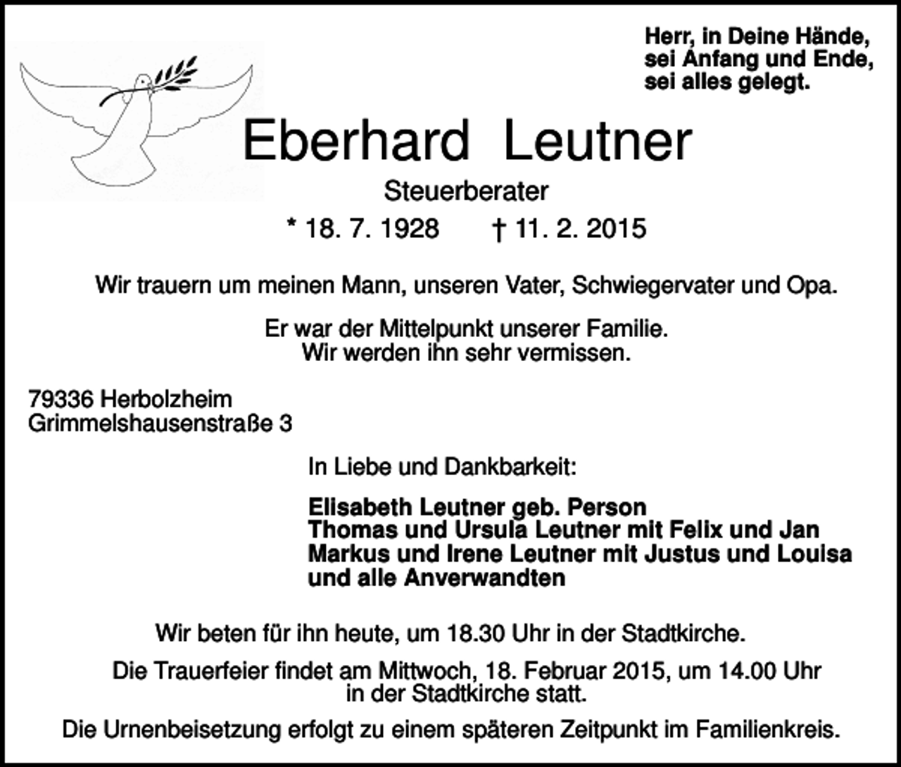 <p>Herr, in Deine Hände,<br />sei Anfang und Ende,<br />sei alles gelegt.</p><p>Eberhard Leutner<br />Steuerberater<br />* 18. 7. 1928<br />† 11. 2. 2015<br />Wir trauern um meinen Mann, unseren Vater, Schwiegervater und Opa.<br />Er war der Mittelpunkt unserer Familie.<br />Wir werden ihn sehr vermissen.<br />79336 Herbolzheim<br />Grimmelshausenstraße 3<br />In Liebe und Dankbarkeit:<br />Elisabeth Leutner geb. Person<br />Thomas und Ursula Leutner mit Felix und Jan<br />Markus und Irene Leutner mit Justus und Louisa<br />und alle Anverwandten<br />Wir beten für ihn heute, um 18.30 Uhr in der Stadtkirche.<br />Die Trauerfeier findet am Mittwoch, 18. Februar 2015, um 14.00 Uhr<br />in der Stadtkirche statt.<br />Die Urnenbeisetzung erfolgt zu einem späteren Zeitpunkt im Familienkreis.</p>