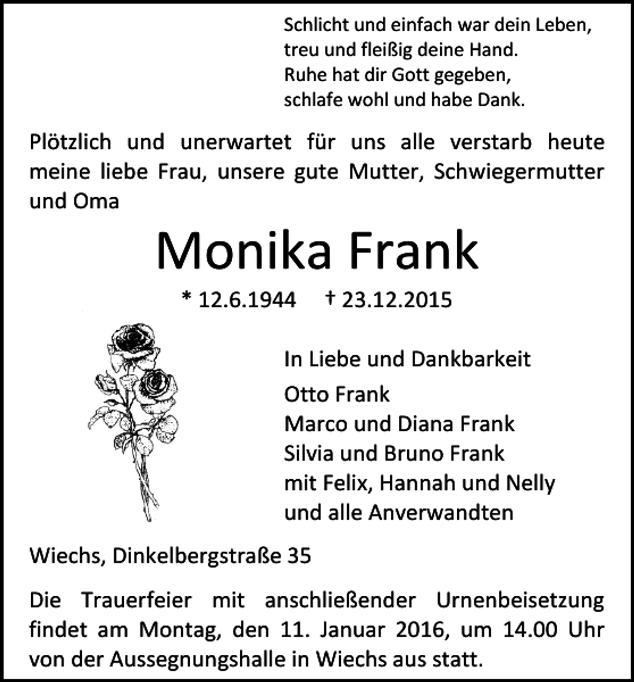 <p>Schlicht und einfach war dein Leben,<br />treu und fleißig deine Hand.<br />Ruhe hat dir Gott gegeben,<br />schlafe wohl und habe Dank.</p><p>Plötzlich und unerwartet für uns alle verstarb heute<br />meine liebe Frau, unsere gute Mutter, Schwiegermutter<br />und Oma</p><p>Monika Frank<br />* 12.6.1944</p><p>† 23.12.2015</p><p>In Liebe und Dankbarkeit<br />Otto Frank<br />Marco und Diana Frank<br />Silvia und Bruno Frank<br />mit Felix, Hannah und Nelly<br />und alle Anverwandten<br />Wiechs, Dinkelbergstraße 35<br />Die Trauerfeier mit anschließender Urnenbeisetzung<br />findet am Montag, den 11. Januar 2016, um 14.00 Uhr<br />von der Aussegnungshalle in Wiechs aus statt.</p>