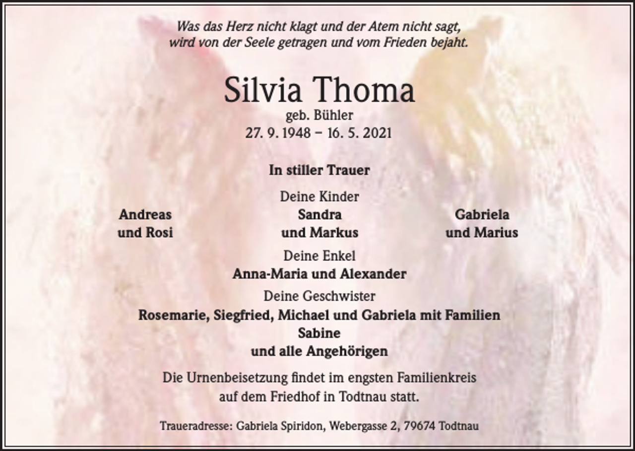 <p>Was das Herz nicht klagt und der Atem nicht sagt,<br />wird von der Seele getragen und vom Frieden bejaht.</p><p>Silvia Thoma<br />geb. Bühler<br />27. 9. 1948 – 16. 5. 2021<br />In stiller Trauer</p><p>Deine Kinder<br />Sandra<br />Gabriela<br />und Markus<br />und Marius<br />Deine Enkel<br />Anna-Maria und Alexander<br />Deine Geschwister<br />Rosemarie, Siegfried, Michael und Gabriela mit Familien<br />Sabine<br />und alle Angehörigen</p><p>Andreas<br />und Rosi</p><p>Die Urnenbeisetzung findet im engsten Familienkreis<br />auf dem Friedhof in Todtnau statt.<br />Traueradresse: Gabriela Spiridon, Webergasse 2, 79674 Todtnau</p>