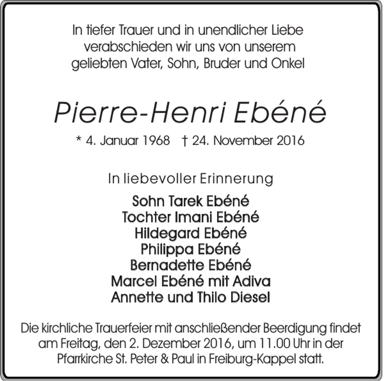 <p>In tiefer Trauer und in unendlicher Liebe<br />verabschieden wir uns von unserem<br />geliebten Vater, Sohn, Bruder und Onkel</p><p>Pierre-Henri Ebéné<br />* 4. Januar 1968 24. November 2016</p><p>In liebevoller Erinnerung<br />Sohn Tarek Ebéné<br />Tochter Imani Ebéné<br />Hildegard Ebéné<br />Philippa Ebéné<br />Bernadette Ebéné<br />Marcel Ebéné mit Adiva<br />Annette und Thilo Diesel<br />Die kirchliche Trauerfeier mit anschließender Beerdigung findet<br />am Freitag, den 2. Dezember 2016, um 11.00 Uhr in der<br />Pfarrkirche St. Peter &amp; Paul in Freiburg-Kappel statt.</p>