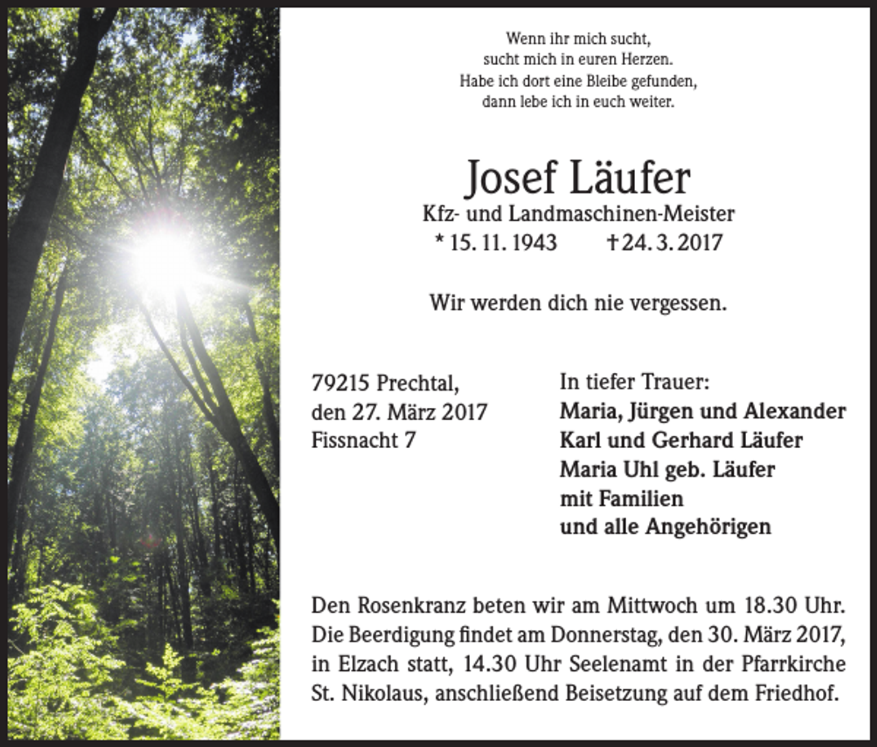 <p>Wenn ihr mich sucht,<br />sucht mich in euren Herzen.<br />Habe ich dort eine Bleibe gefunden,<br />dann lebe ich in euch weiter.</p><p>Josef Läufer</p><p>Kfz- und Landmaschinen-Meister<br />* 15. 11. 1943<br />† 24. 3. 2017<br />Wir werden dich nie vergessen.<br />79215 Prechtal,<br />den 27. März 2017<br />Fissnacht 7</p><p>In tiefer Trauer:<br />Maria, Jürgen und Alexander<br />Karl und Gerhard Läufer<br />Maria Uhl geb. Läufer<br />mit Familien<br />und alle Angehörigen</p><p>Den Rosenkranz beten wir am Mittwoch um 18.30 Uhr.<br />Die Beerdigung findet am Donnerstag, den 30. März 2017,<br />in Elzach statt, 14.30 Uhr Seelenamt in der Pfarrkirche<br />St. Nikolaus, anschließend Beisetzung auf dem Friedhof.</p>