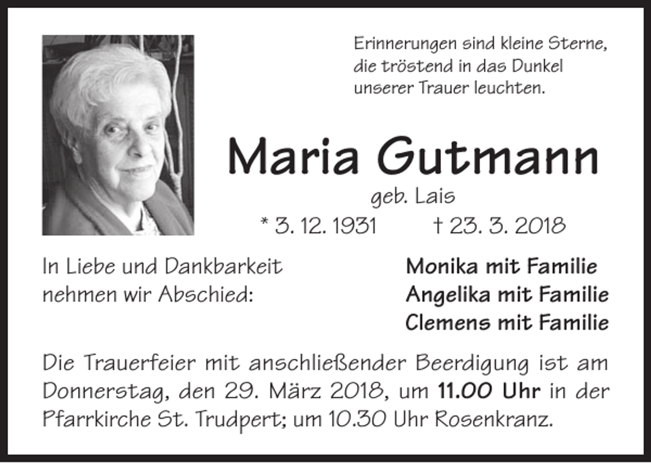 <p>Erinnerungen sind kleine Sterne,<br />die tröstend in das Dunkel<br />unserer Trauer leuchten.</p><p>Maria Gutmann<br />geb. Lais<br />* 3. 12. 1931<br />† 23. 3. 2018</p><p>In Liebe und Dankbarkeit<br />Monika mit Familie<br />nehmen wir Abschied: Angelika mit Familie<br />Clemens mit Familie<br />Die Trauerfeier mit anschließender Beerdigung ist am<br />Donnerstag, den 29. März 2018, um 11.00 Uhr in der<br />Pfarrkirche St. Trudpert; um 10.30 Uhr Rosenkranz.</p>