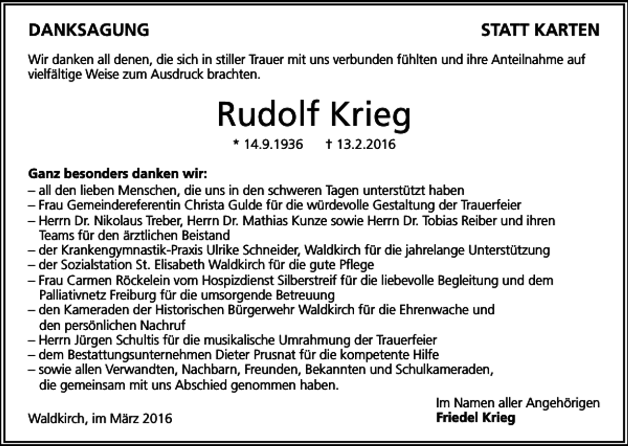 <p>Danksagung</p><p>statt karten</p><p>Wir danken all denen, die sich in stiller Trauer mit uns verbunden fühlten und ihre Anteilnahme auf<br />vielfältige Weise zum Ausdruck brachten.</p><p>Rudolf Krieg<br />* 14.9.1936</p><p>† 13.2.2016</p><p>ganz besonders danken wir:<br />– all den lieben Menschen, die uns in den schweren Tagen unterstützt haben<br />– Frau Gemeindereferentin Christa Gulde für die würdevolle Gestaltung der Trauerfeier<br />– Herrn Dr. Nikolaus Treber, Herrn Dr. Mathias Kunze sowie Herrn Dr. Tobias Reiber und ihren<br />Teams für den ärztlichen Beistand<br />– der Krankengymnastik-Praxis Ulrike Schneider, Waldkirch für die jahrelange Unterstützung<br />– der Sozialstation St. Elisabeth Waldkirch für die gute Pflege<br />– Frau Carmen Röckelein vom Hospizdienst Silberstreif für die liebevolle Begleitung und dem<br />Palliativnetz Freiburg für die umsorgende Betreuung<br />– den Kameraden der Historischen Bürgerwehr Waldkirch für die Ehrenwache und<br />den persönlichen Nachruf<br />– Herrn Jürgen Schultis für die musikalische Umrahmung der Trauerfeier<br />– dem Bestattungsunternehmen Dieter Prusnat für die kompetente Hilfe<br />– sowie allen Verwandten, Nachbarn, Freunden, Bekannten und Schulkameraden,<br />die gemeinsam mit uns Abschied genommen haben.<br />Im Namen aller Angehörigen<br />Friedel krieg<br />Waldkirch, im März 2016</p>