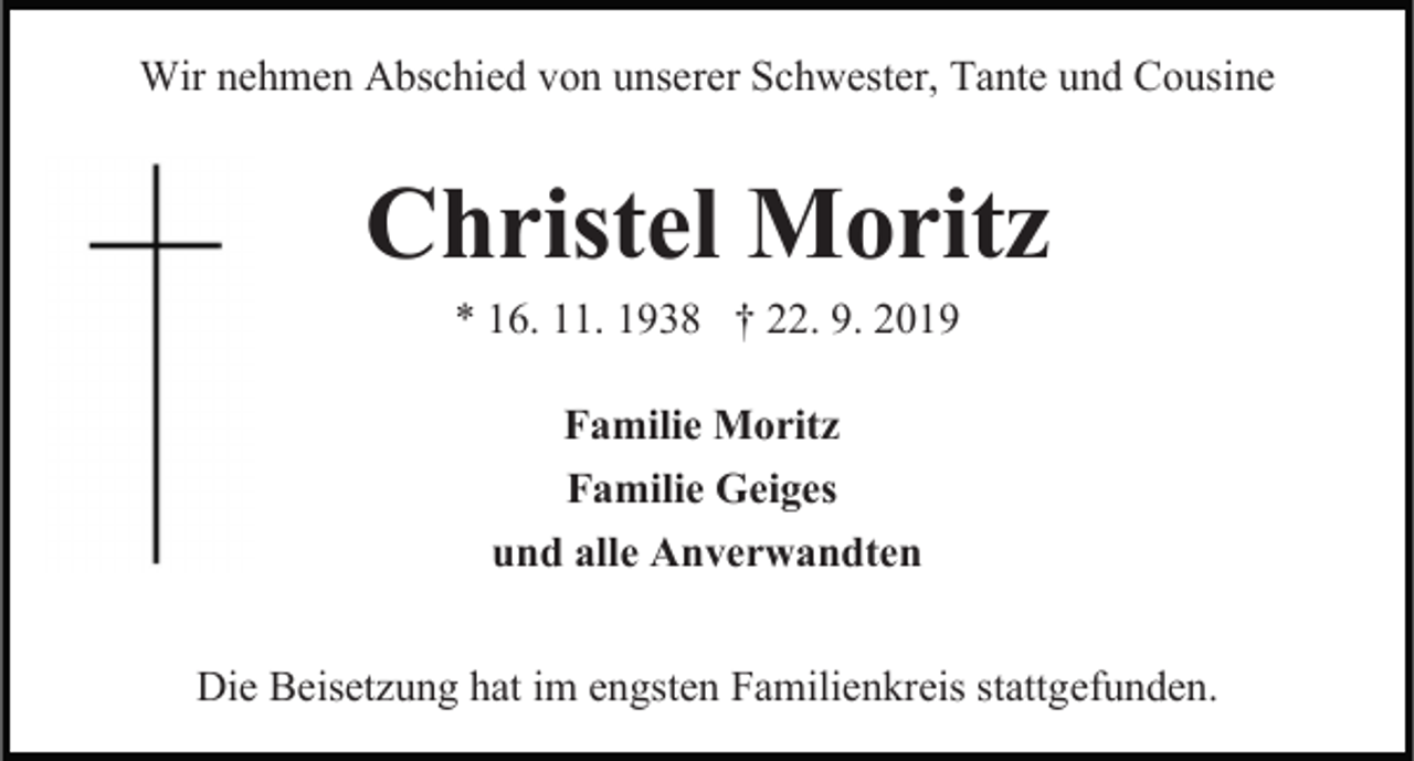 <p>Wir nehmen Abschied von unserer Schwester, Tante und Cousine</p><p>Christel Moritz<br />* 16. 11. 1938 † 22. 9. 2019<br />Familie Moritz<br />Familie Geiges<br />und alle Anverwandten<br />Die Beisetzung hat im engsten Familienkreis stattgefunden.</p>