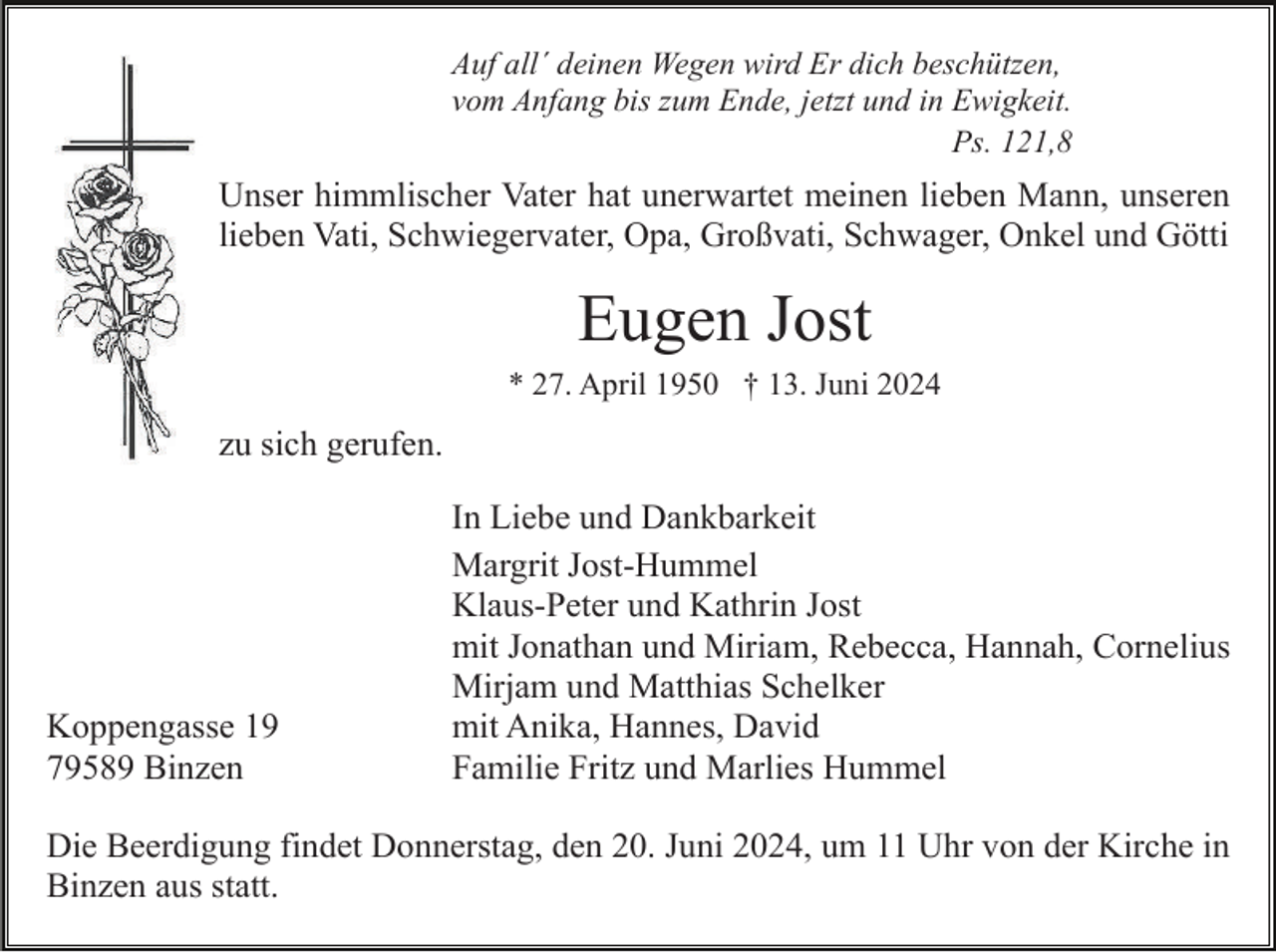 <p>Auf all´ deinen Wegen wird Er dich beschützen,<br />vom Anfang bis zum Ende, jetzt und in Ewigkeit.<br />Ps. 121,8</p><p>Unser himmlischer Vater hat unerwartet meinen lieben Mann, unseren<br />lieben Vati, Schwiegervater, Opa, Großvati, Schwager, Onkel und Götti</p><p>Eugen Jost<br />* 27. April 1950 † 13. Juni 2024</p><p>zu sich gerufen.</p><p>Koppengasse 19<br />79589 Binzen</p><p>In Liebe und Dankbarkeit<br />Margrit Jost-Hummel<br />Klaus-Peter und Kathrin Jost<br />mit Jonathan und Miriam, Rebecca, Hannah, Cornelius<br />Mirjam und Matthias Schelker<br />mit Anika, Hannes, David<br />Familie Fritz und Marlies Hummel</p><p>Die Beerdigung findet Donnerstag, den 20. Juni 2024, um 11 Uhr von der Kirche in<br />Binzen aus statt.</p>