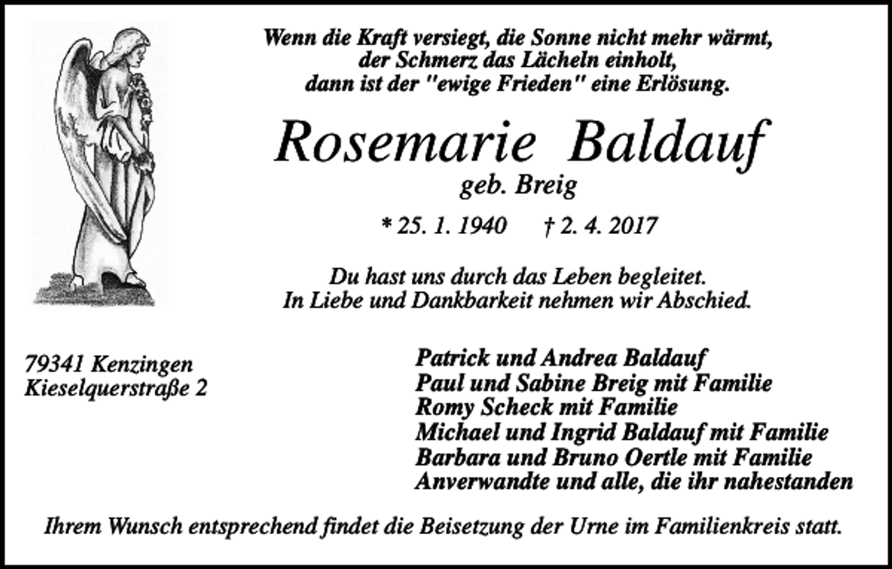 <p>Wenn die Kraft versiegt, die Sonne nicht mehr wärmt,<br />der Schmerz das Lächeln einholt,<br />dann ist der "ewige Frieden" eine Erlösung.</p><p>Rosemarie Baldauf<br />geb. Breig<br />* 25. 1. 1940</p><p>† 2. 4. 2017</p><p>Du hast uns durch das Leben begleitet.<br />In Liebe und Dankbarkeit nehmen wir Abschied.<br />79341 Kenzingen<br />Kieselquerstraße 2</p><p>Patrick und Andrea Baldauf<br />Paul und Sabine Breig mit Familie<br />Romy Scheck mit Familie<br />Michael und Ingrid Baldauf mit Familie<br />Barbara und Bruno Oertle mit Familie<br />Anverwandte und alle, die ihr nahestanden</p><p>Ihrem Wunsch entsprechend findet die Beisetzung der Urne im Familienkreis statt.</p>