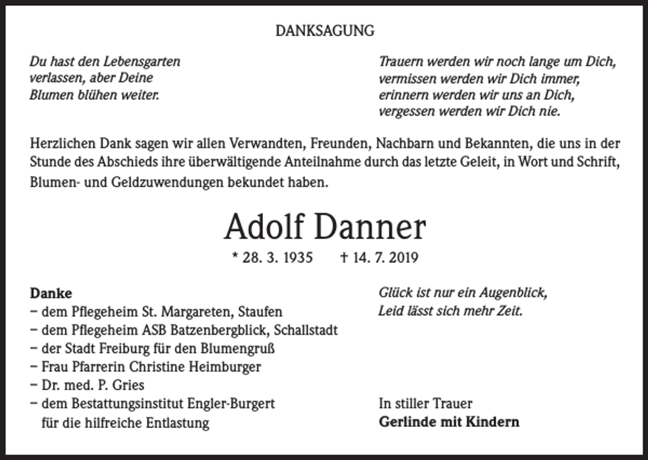 <p>DANKSAGUNG<br />Du hast den Lebensgarten<br />verlassen, aber Deine<br />Blumen blühen weiter.</p><p>Trauern werden wir noch lange um Dich,<br />vermissen werden wir Dich immer,<br />erinnern werden wir uns an Dich,<br />vergessen werden wir Dich nie.</p><p>Herzlichen Dank sagen wir allen Verwandten, Freunden, Nachbarn und Bekannten, die uns in der<br />Stunde des Abschieds ihre überwältigende Anteilnahme durch das letzte Geleit, in Wort und Schrift,<br />Blumen- und Geldzuwendungen bekundet haben.</p><p>Adolf Danner<br />* 28. 3. 1935</p><p>Danke<br />– dem Pflegeheim St. Margareten, Staufen<br />– dem Pflegeheim ASB Batzenbergblick, Schallstadt<br />– der Stadt Freiburg für den Blumengruß<br />– Frau Pfarrerin Christine Heimburger<br />– Dr. med. P. Gries<br />– dem Bestattungsinstitut Engler-Burgert<br />für die hilfreiche Entlastung</p><p>† 14. 7. 2019</p><p>Glück ist nur ein Augenblick,<br />Leid lässt sich mehr Zeit.</p><p>In stiller Trauer<br />Gerlinde mit Kindern</p>