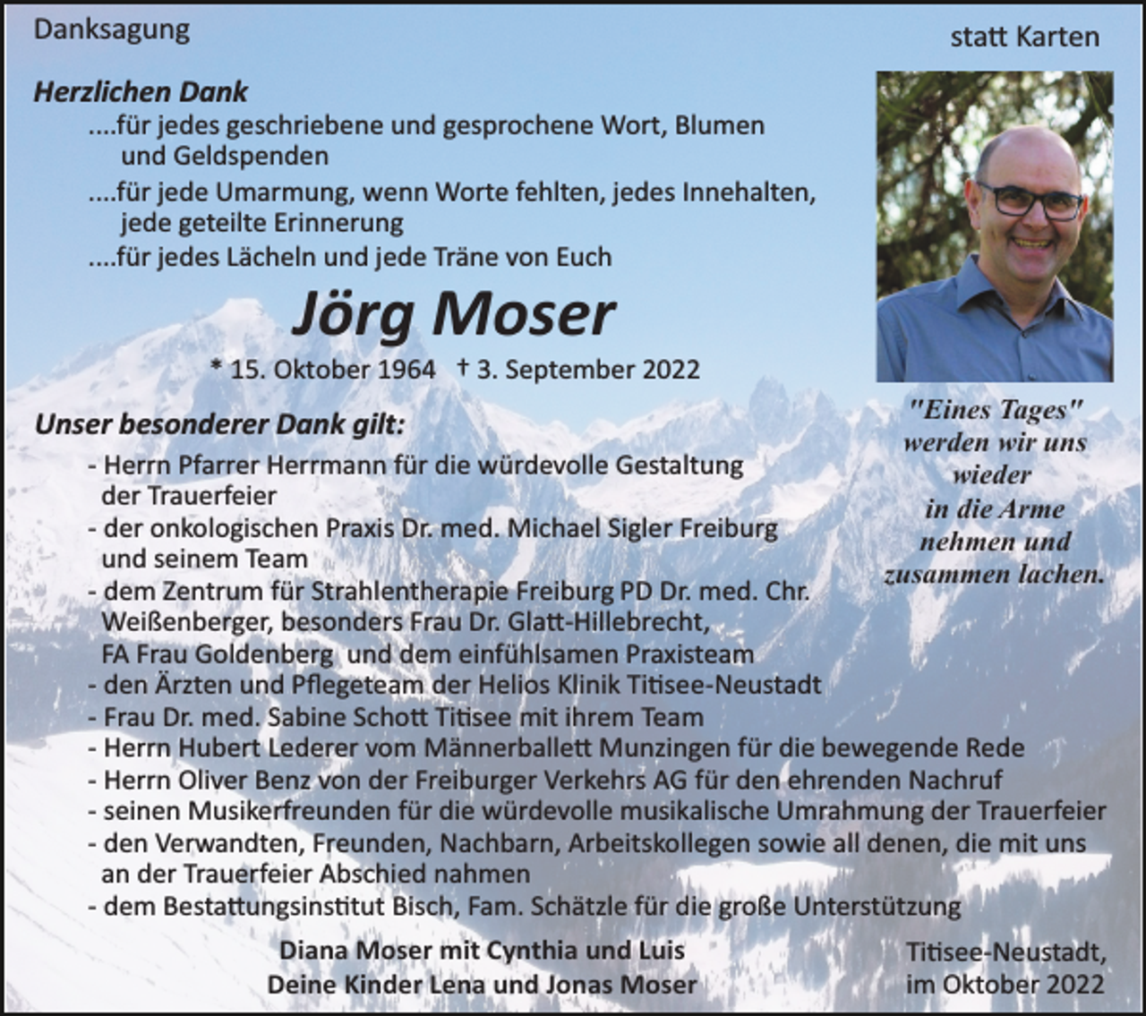 <p>Danksagung</p><p>sta� Karten</p><p>Herzlichen Dank<br />....für jedes geschriebene und gesprochene Wort, Blumen<br />und Geldspenden<br />....für jede Umarmung, wenn Worte fehlten, jedes Innehalten,<br />jede geteilte Erinnerung<br />....für jedes Lächeln und jede Träne von Euch</p><p>Jörg Moser<br />* 15. Oktober 1964 † 3. September 2022</p><p>Unser besonderer Dank gilt:</p><p>"Eines Tages"<br />werden wir uns<br />wieder<br />in die Arme<br />nehmen und<br />zusammen lachen.</p><p>­ Herrn Pfarrer Herrmann für die würdevolle Gestaltung<br />der Trauerfeier<br />­ der onkologischen Praxis Dr. med. Michael Sigler Freiburg<br />und seinem Team<br />­ dem Zentrum für Strahlentherapie Freiburg PD Dr. med. Chr.<br />Weißenberger, besonders Frau Dr. Gla�­Hillebrecht,<br />FA Frau Goldenberg und dem einfühlsamen Praxisteam<br />­ den Ärzten und Pﬂegeteam der Helios Klinik Ti�see­Neustadt<br />­ Frau Dr. med. Sabine Scho� Ti�see mit ihrem Team<br />­ Herrn Hubert Lederer vom Männerballe� Munzingen für die bewegende Rede<br />­ Herrn Oliver Benz von der Freiburger Verkehrs AG für den ehrenden Nachruf<br />­ seinen Musikerfreunden für die würdevolle musikalische Umrahmung der Trauerfeier<br />­ den Verwandten, Freunden, Nachbarn, Arbeitskollegen sowie all denen, die mit uns<br />an der Trauerfeier Abschied nahmen<br />­ dem Besta�ungsins�tut Bisch, Fam. Schätzle für die große Unterstützung<br />Diana Moser mit Cynthia und Luis<br />Deine Kinder Lena und Jonas Moser</p><p>Ti�see­Neustadt,<br />im Oktober 2022</p>