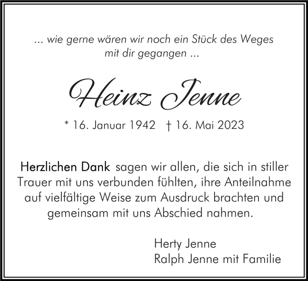 <p>... wie gerne wären wir noch ein Stück des Weges<br />mit dir gegangen ...</p><p>Heinz Jenne</p><p>* 16. Januar 1942 † 16. Mai 2023</p><p>sagen wir allen, die sich in stiller<br />Trauer mit uns verbunden fühlten, ihre Anteilnahme<br />auf vielfältige Weise zum Ausdruck brachten und<br />gemeinsam mit uns Abschied nahmen.<br />Herty Jenne<br />Ralph Jenne mit Familie</p>