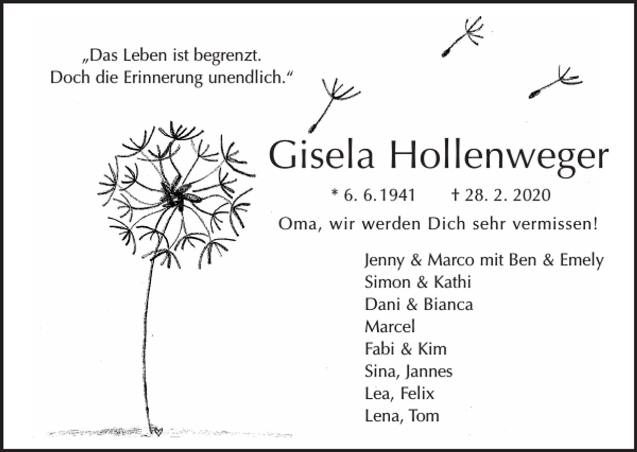 <p>„Das Leben ist begrenzt.<br />Doch die Erinnerung unendlich.“</p><p>Gisela Hollenweger<br />* 6. 6. 1941 † 28. 2. 2020<br />Oma, wir werden Dich sehr vermissen!<br />Jenny &amp; Marco mit Ben &amp; Emely<br />Simon &amp; Kathi<br />Dani &amp; Bianca<br />Marcel<br />Fabi &amp; Kim<br />Sina, Jannes<br />Lea, Felix<br />Lena, Tom</p>