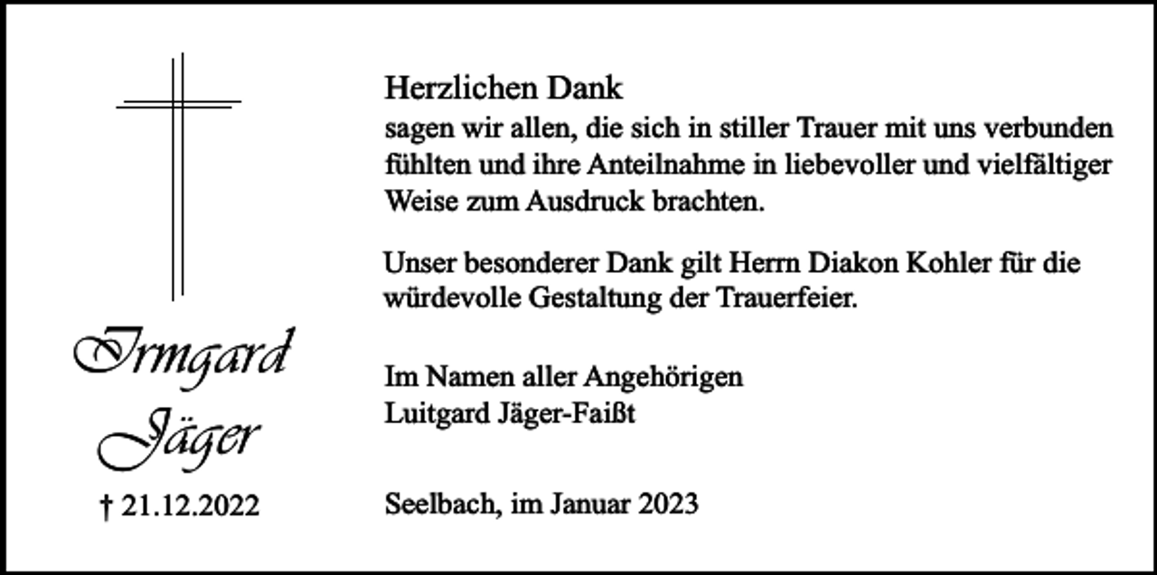 <p>Herzlichen Dank</p><p>sagen wir allen, die sich in stiller Trauer mit uns verbunden<br />fühlten und ihre Anteilnahme in liebevoller und vielfältiger<br />Weise zum Ausdruck brachten.</p><p>Irmgard<br />Jäger<br />† 21.12.2022</p><p>Unser besonderer Dank gilt Herrn Diakon Kohler für die<br />würdevolle Gestaltung der Trauerfeier.<br />Im Namen aller Angehörigen<br />Luitgard Jäger-Faißt<br />Seelbach, im Januar 2023</p>