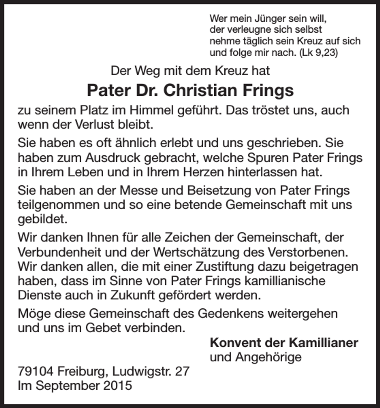 <p>Wer mein Jünger sein will,<br />der verleugne sich selbst<br />nehme täglich sein Kreuz auf sich<br />und folge mir nach. (Lk 9,23)</p><p>Der Weg mit dem Kreuz hat</p><p>Pater Dr. Christian Frings<br />zu seinem Platz im Himmel geführt. Das tröstet uns, auch<br />wenn der Verlust bleibt.<br />Sie haben es oft ähnlich erlebt und uns geschrieben. Sie<br />haben zum Ausdruck gebracht, welche Spuren Pater Frings<br />in Ihrem Leben und in Ihrem Herzen hinterlassen hat.<br />Sie haben an der Messe und Beisetzung von Pater Frings<br />teilgenommen und so eine betende Gemeinschaft mit uns<br />gebildet.<br />Wir danken Ihnen für alle Zeichen der Gemeinschaft, der<br />Verbundenheit und der Wertschätzung des Verstorbenen.<br />Wir danken allen, die mit einer Zustiftung dazu beigetragen<br />haben, dass im Sinne von Pater Frings kamillianische<br />Dienste auch in Zukunft gefördert werden.<br />Möge diese Gemeinschaft des Gedenkens weitergehen<br />und uns im Gebet verbinden.<br />Konvent der Kamillianer<br />und Angehörige<br />79104 Freiburg, Ludwigstr. 27<br />Im September 2015</p>