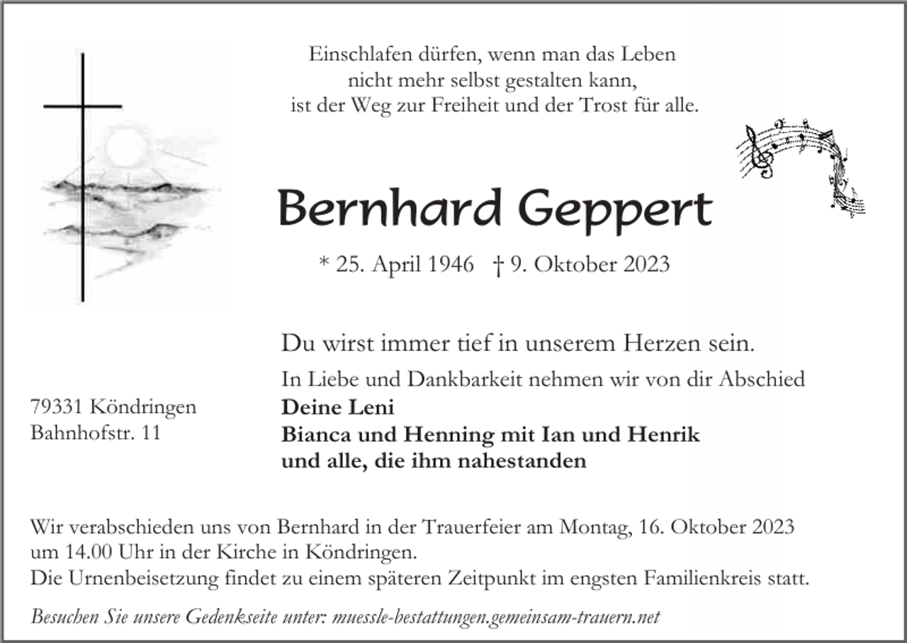<p>Einschlafen dürfen, wenn man das Leben<br />nicht mehr selbst gestalten kann,<br />ist der Weg zur Freiheit und der Trost für alle.</p><p>Bernhard Geppert<br />* 25. April 1946 † 9. Oktober 2023</p><p>Du wirst immer tief in unserem Herzen sein.<br />79331 Köndringen<br />Bahnhofstr. 11</p><p>In Liebe und Dankbarkeit nehmen wir von dir Abschied<br />Deine Leni<br />Bianca und Henning mit Ian und Henrik<br />und alle, die ihm nahestanden</p><p>Wir verabschieden uns von Bernhard in der Trauerfeier am Montag, 16. Oktober 2023<br />um 14.00 Uhr in der Kirche in Köndringen.<br />Die Urnenbeisetzung findet zu einem späteren Zeitpunkt im engsten Familienkreis statt.<br />Besuchen Sie unsere Gedenkseite unter: muessle-bestattungen.gemeinsam-trauern.net</p>