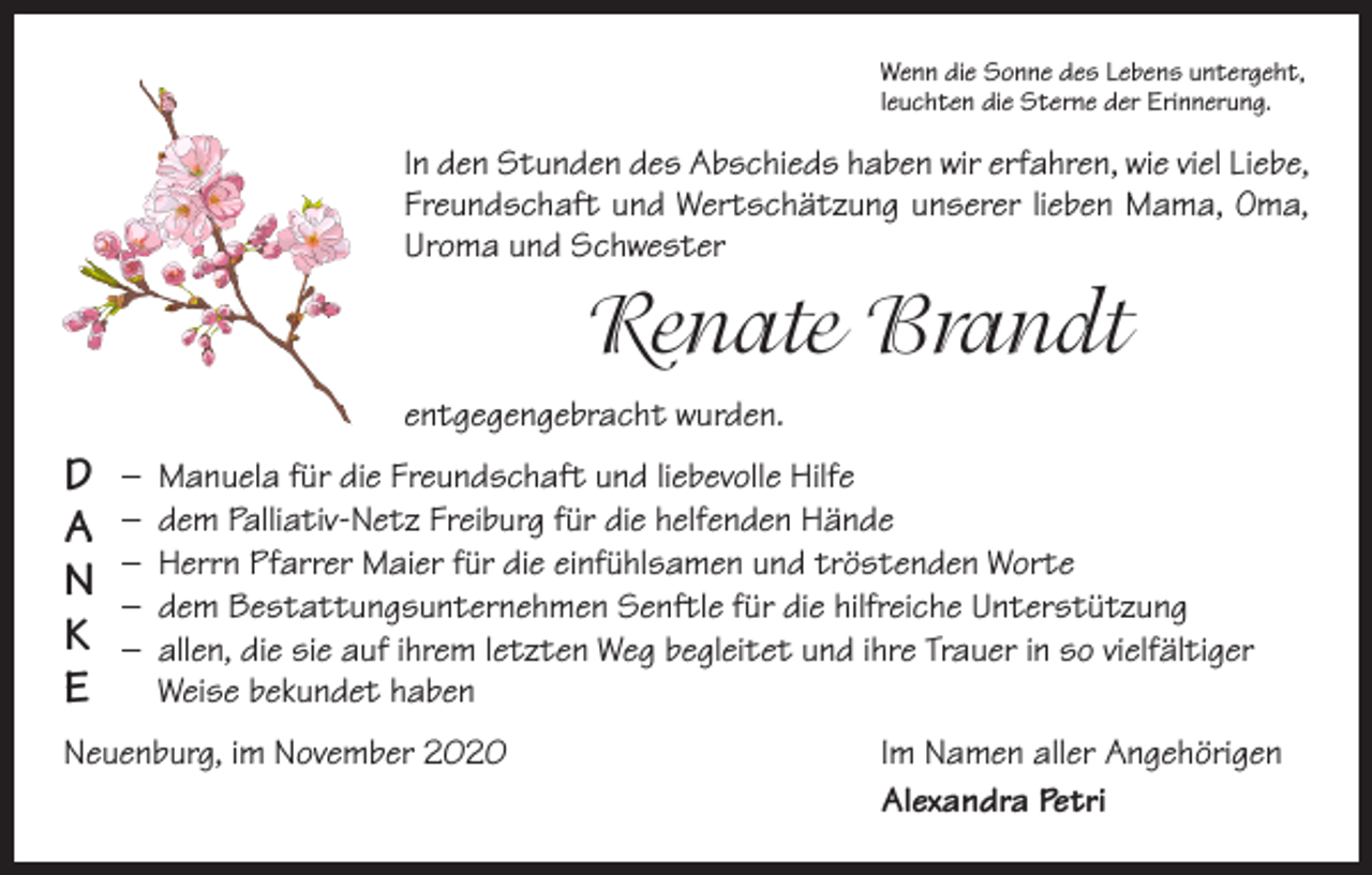 <p>Wenn die Sonne des Lebens untergeht,<br />leuchten die Sterne der Erinnerung.</p><p>In den Stunden des Abschieds haben wir erfahren, wie viel Liebe,<br />Freundschaft und Wertschätzung unserer lieben Mama, Oma,<br />Uroma und Schwester</p><p>Renate Brandt<br />entgegengebracht wurden.</p><p>D<br />A<br />N<br />K<br />E</p><p>– Manuela für die Freundschaft und liebevolle Hilfe<br />– dem Palliativ-Netz Freiburg für die helfenden Hände<br />– Herrn Pfarrer Maier für die einfühlsamen und tröstenden Worte<br />– dem Bestattungsunternehmen Senftle für die hilfreiche Unterstützung<br />– allen, die sie auf ihrem letzten Weg begleitet und ihre Trauer in so vielfältiger<br />Weise bekundet haben</p><p>Neuenburg, im November 2020</p><p>Im Namen aller Angehörigen<br />Alexandra Petri</p>