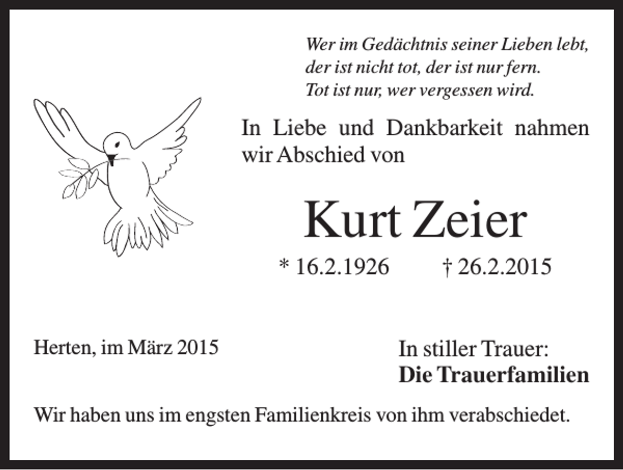 <p>Wer im Gedächtnis seiner Lieben lebt,<br />der ist nicht tot, der ist nur fern.<br />Tot ist nur, wer vergessen wird.</p><p>In Liebe und Dankbarkeit nahmen<br />wir Abschied von</p><p>Kurt Zeier<br />* 16.2.1926<br />Herten, im März 2015</p><p>† 26.2.2015<br />In stiller Trauer:<br />Die Trauerfamilien</p><p>Wir haben uns im engsten Familienkreis von ihm verabschiedet.</p>