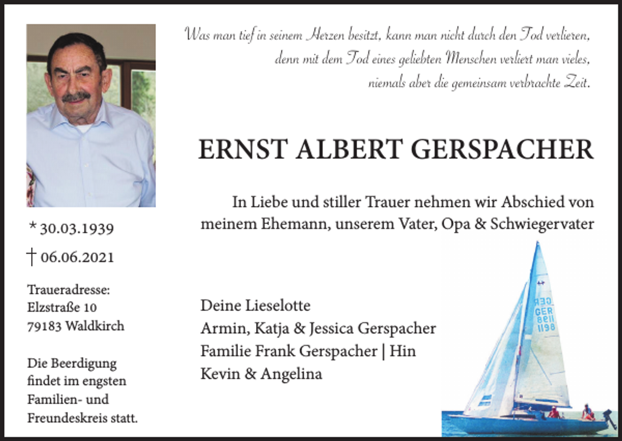 <p>Was man tief in seinem Herzen besitzt, kann man nicht durch den Tod verlieren,<br />denn mit dem Tod eines geliebten Menschen verliert man vieles,<br />niemals aber die gemeinsam verbrachte Zeit.</p><p>ERNST ALBERT GERSPACHER<br />* 30.03.1939</p><p>In Liebe und stiller Trauer nehmen wir Abschied von<br />meinem Ehemann, unserem Vater, Opa &amp; Schwiegervater</p><p>06.06.2021<br />Traueradresse:<br />Elzstraße 10<br />79183 Waldkirch<br />Die Beerdigung<br />findet im engsten<br />Familien- und<br />Freundeskreis statt.</p><p>Deine Lieselotte<br />Armin, Katja &amp; Jessica Gerspacher<br />Familie Frank Gerspacher | Hin<br />Kevin &amp; Angelina</p>