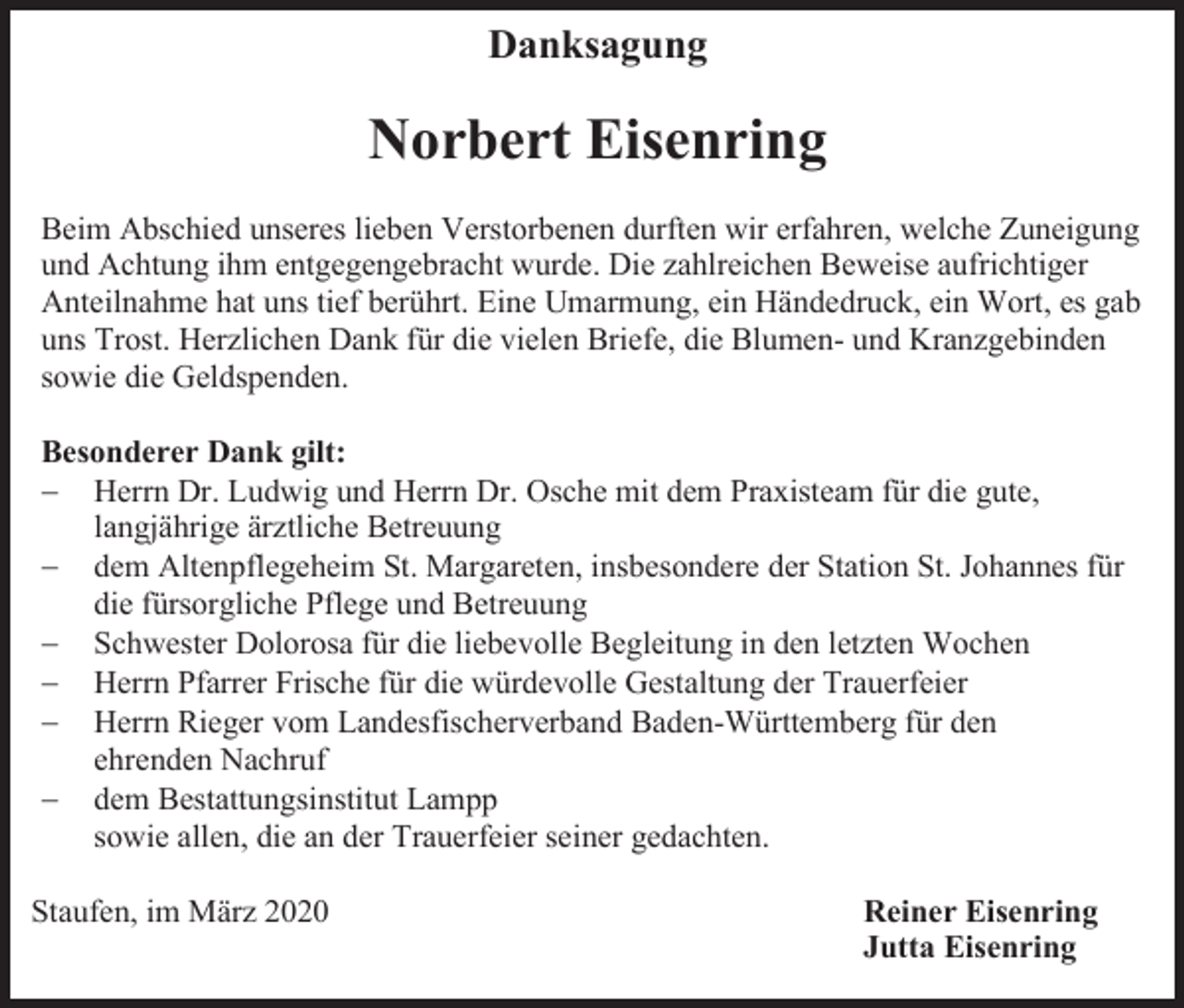 <p>Danksagung</p><p>Norbert Eisenring<br />Beim Abschied unseres lieben Verstorbenen durften wir erfahren, welche Zuneigung<br />und Achtung ihm entgegengebracht wurde. Die zahlreichen Beweise aufrichtiger<br />Anteilnahme hat uns tief berührt. Eine Umarmung, ein Händedruck, ein Wort, es gab<br />uns Trost. Herzlichen Dank für die vielen Briefe, die Blumen- und Kranzgebinden<br />sowie die Geldspenden.<br />Besonderer Dank gilt:<br />− Herrn Dr. Ludwig und Herrn Dr. Osche mit dem Praxisteam für die gute,<br />langjährige ärztliche Betreuung<br />− dem Altenpflegeheim St. Margareten, insbesondere der Station St. Johannes für<br />die fürsorgliche Pflege und Betreuung<br />− Schwester Dolorosa für die liebevolle Begleitung in den letzten Wochen<br />− Herrn Pfarrer Frische für die würdevolle Gestaltung der Trauerfeier<br />− Herrn Rieger vom Landesfischerverband Baden-Württemberg für den<br />ehrenden Nachruf<br />− dem Bestattungsinstitut Lampp<br />sowie allen, die an der Trauerfeier seiner gedachten.<br />Staufen, im März 2020</p><p>Reiner Eisenring<br />Jutta Eisenring</p>