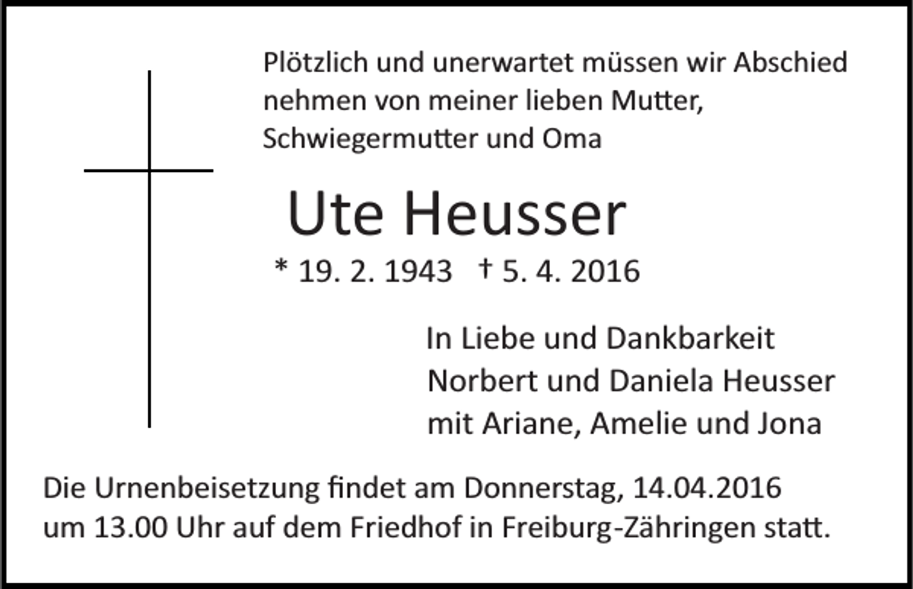 <p>Plötzlich und unerwartet müssen wir Abschied<br />nehmen von meiner lieben Mu�er,<br />Schwiegermu�er und Oma</p><p>Ute Heusser<br />* 19. 2. 1943 † 5. 4. 2016<br />In Liebe und Dankbarkeit<br />Norbert und Daniela Heusser<br />mit Ariane, Amelie und Jona<br />Die Urnenbeisetzung ﬁndet am Donnerstag, 14.04.2016<br />um 13.00 Uhr auf dem Friedhof in Freiburg­Zähringen sta�.</p>