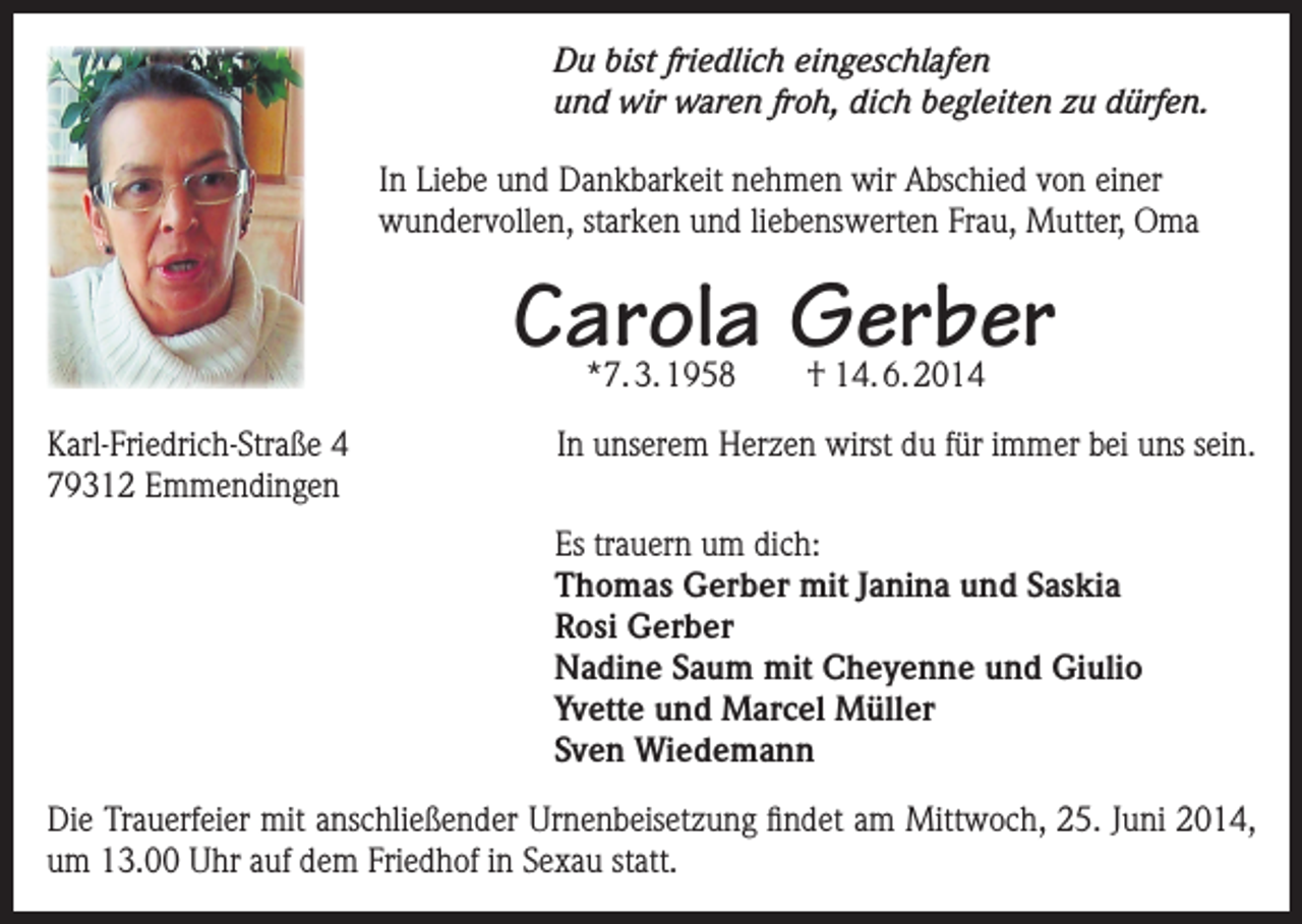 <p>Du bist friedlich eingeschlafen<br />und wir waren froh, dich begleiten zu dürfen.<br />In Liebe und Dankbarkeit nehmen wir Abschied von einer<br />wundervollen, starken und liebenswerten Frau, Mutter, Oma</p><p>Carola Gerber<br />*7. 3. 1958</p><p>Karl-Friedrich-Straße 4<br />79312 Emmendingen</p><p>† 14. 6. 2014</p><p>In unserem Herzen wirst du für immer bei uns sein.<br />s trauern um dich:<br />E<br />Thomas Gerber mit Janina und Saskia<br />Rosi Gerber<br />Nadine Saum mit Cheyenne und Giulio<br />Yvette und Marcel Müller<br />Sven Wiedemann</p><p>Die Trauerfeier mit anschließender Urnenbeisetzung findet am Mittwoch, 25. Juni 2014,<br />um 13.00 Uhr auf dem Friedhof in Sexau statt.</p>