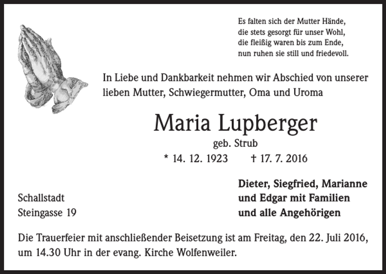<p>Es falten sich der Mutter Hände,<br />die stets gesorgt für unser Wohl,<br />die fleißig waren bis zum Ende,<br />nun ruhen sie still und friedevoll.</p><p>In Liebe und Dankbarkeit nehmen wir Abschied von unserer<br />lieben Mutter, Schwiegermutter, Oma und Uroma</p><p>Maria Lupberger<br />geb. Strub<br />* 14. 12. 1923 † 17. 7. 2016</p><p>Schallstadt<br />Steingasse 19</p><p>Dieter, Siegfried, Marianne<br />und Edgar mit Familien<br />und alle Angehörigen</p><p>Die Trauerfeier mit anschließender Beisetzung ist am Freitag, den 22. Juli 2016,<br />um 14.30 Uhr in der evang. Kirche Wolfenweiler.</p>