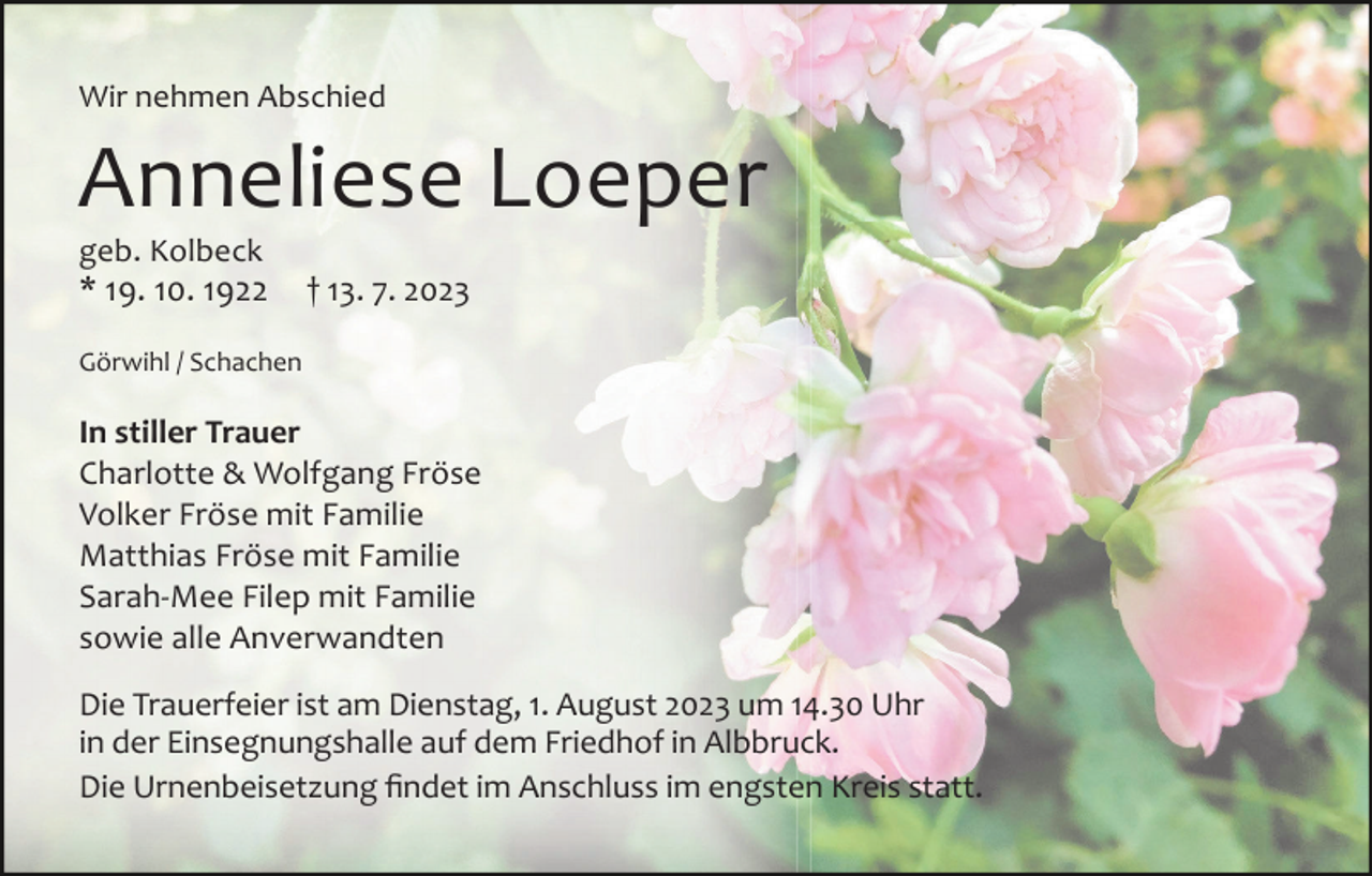 <p>Wir nehmen Abschied</p><p>Anneliese Loeper<br />geb. Kolbeck</p><p>* 19. 10. 1922</p><p>† 13. 7. 2023</p><p>Görwihl / Schachen</p><p>In stiller Trauer<br />Charlotte &amp; Wolfgang Fröse<br />Volker Fröse mit Familie<br />Matthias Fröse mit Familie<br />Sarah-Mee Filep mit Familie<br />sowie alle Anverwandten<br />Die Trauerfeier ist am Dienstag, 1. August 2023 um 14.30 Uhr<br />in der Einsegnungshalle auf dem Friedhof in Albbruck.<br />Die Urnenbeisetzung findet im Anschluss im engsten Kreis statt.</p>