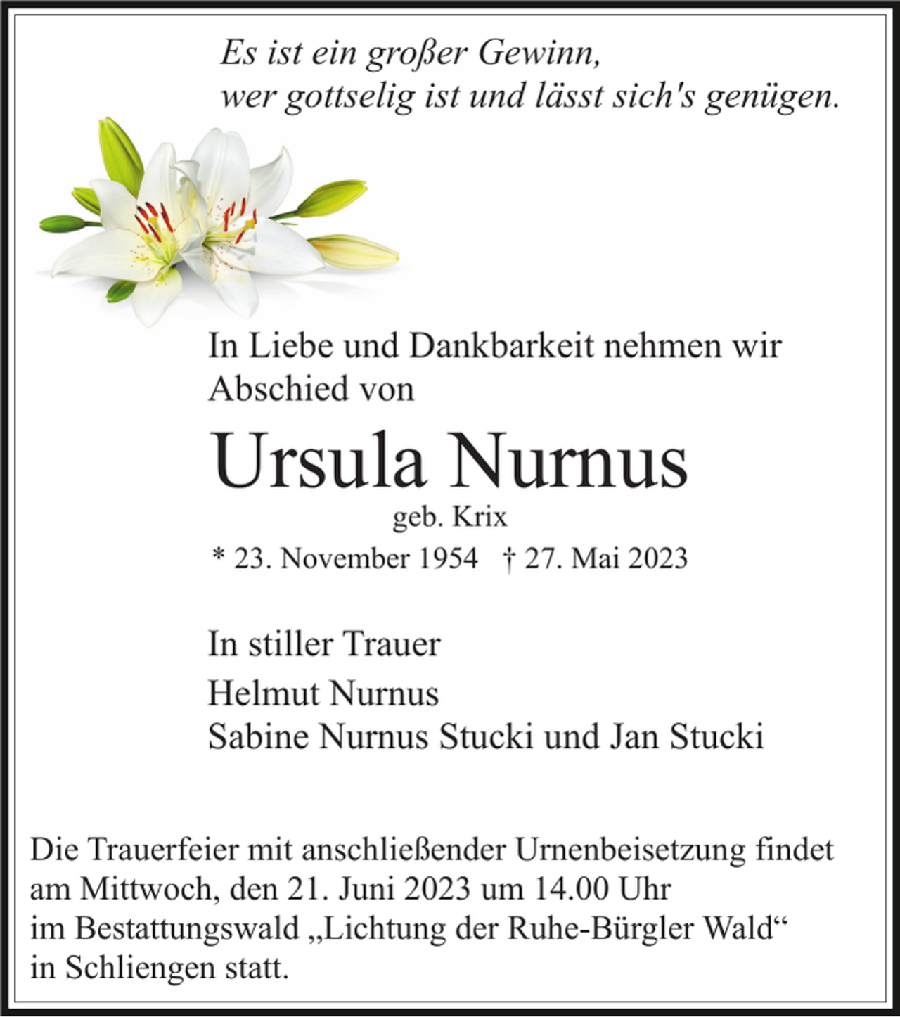 <p>Es ist ein großer Gewinn,<br />wer gottselig ist und lässt sich's genügen.</p><p>In Liebe und Dankbarkeit nehmen wir<br />Abschied von</p><p>Ursula Nurnus<br />geb. Krix<br />* 23. November 1954 † 27. Mai 2023</p><p>In stiller Trauer<br />Helmut Nurnus<br />Sabine Nurnus Stucki und Jan Stucki<br />Die Trauerfeier mit anschließender Urnenbeisetzung findet<br />am Mittwoch, den 21. Juni 2023 um 14.00 Uhr<br />im Bestattungswald „Lichtung der Ruhe-Bürgler Wald“<br />in Schliengen statt.</p>