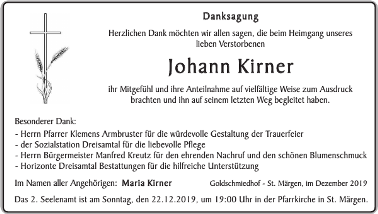 <p>Danksagung<br />Herzlichen Dank möchten wir allen sagen, die beim Heimgang unseres<br />lieben Verstorbenen</p><p>Johann Kirner</p><p>ihr Mitgefühl und ihre Anteilnahme auf vielfältige Weise zum Ausdruck<br />brachten und ihn auf seinem letzten Weg begleitet haben.<br />Besonderer Dank:<br />- Herrn Pfarrer Klemens Armbruster für die würdevolle Gestaltung der Trauerfeier<br />- der Sozialstation Dreisamtal für die liebevolle Pflege<br />- Herrn Bürgermeister Manfred Kreutz für den ehrenden Nachruf und den schönen Blumenschmuck<br />- Horizonte Dreisamtal Bestattungen für die hilfreiche Unterstützung<br />Im Namen aller Angehörigen: Maria Kirner</p><p>Goldschmiedhof - St. Märgen, im Dezember 2019</p><p>Das 2. Seelenamt ist am Sonntag, den 22.12.2019, um 19:00 Uhr in der Pfarrkirche in St. Märgen.</p>