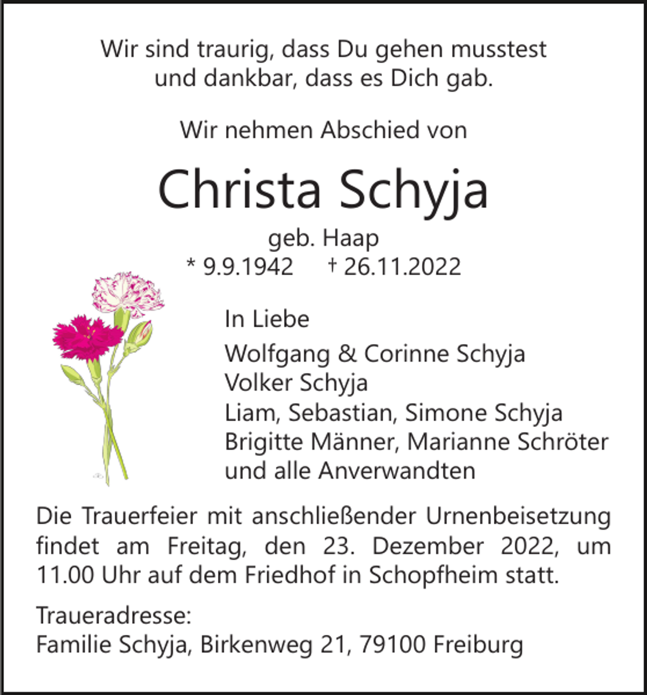 <p>Wir sind traurig, dass Du gehen musstest<br />und dankbar, dass es Dich gab.<br />Wir nehmen Abschied von</p><p>Christa Schyja<br />geb. Haap<br />* 9.9.1942 † 26.11.2022<br />In Liebe<br />Wolfgang &amp; Corinne Schyja<br />Volker Schyja<br />Liam, Sebastian, Simone Schyja<br />Brigitte Männer, Marianne Schröter<br />und alle Anverwandten<br />Die Trauerfeier mit anschließender Urnenbeisetzung<br />findet am Freitag, den 23. Dezember 2022, um<br />11.00 Uhr auf dem Friedhof in Schopfheim statt.<br />Traueradresse:<br />Familie Schyja, Birkenweg 21, 79100 Freiburg</p>
