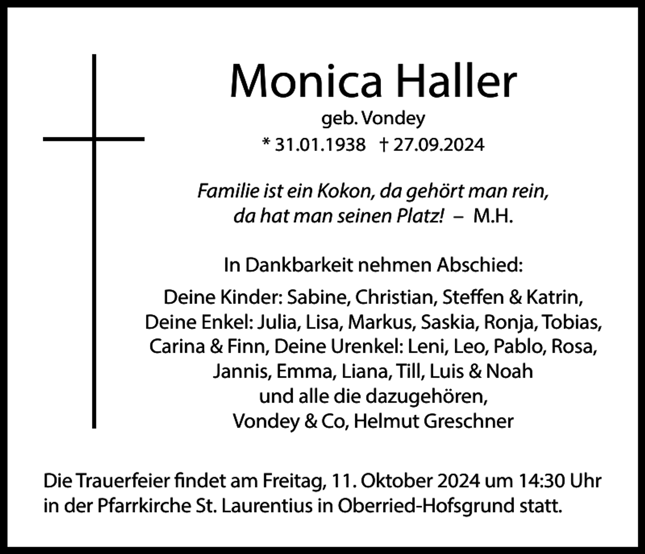 <p>Monica Haller<br />geb. Vondey<br />* 31.01.1938 † 27.09.2024</p><p>Familie ist ein Kokon, da gehört man rein,<br />da hat man seinen Platz! – M.H.<br />In Dankbarkeit nehmen Abschied:<br />Deine Kinder: Sabine, Christian, Steffen &amp; Katrin,<br />Deine Enkel: Julia, Lisa, Markus, Saskia, Ronja, Tobias,<br />Carina &amp; Finn, Deine Urenkel: Leni, Leo, Pablo, Rosa,<br />Jannis, Emma, Liana, Till, Luis &amp; Noah<br />und alle die dazugehören,<br />Vondey &amp; Co, Helmut Greschner<br />Die Trauerfeier findet am Freitag, 11. Oktober 2024 um 14:30 Uhr<br />in der Pfarrkirche St. Laurentius in Oberried-Hofsgrund statt.</p>