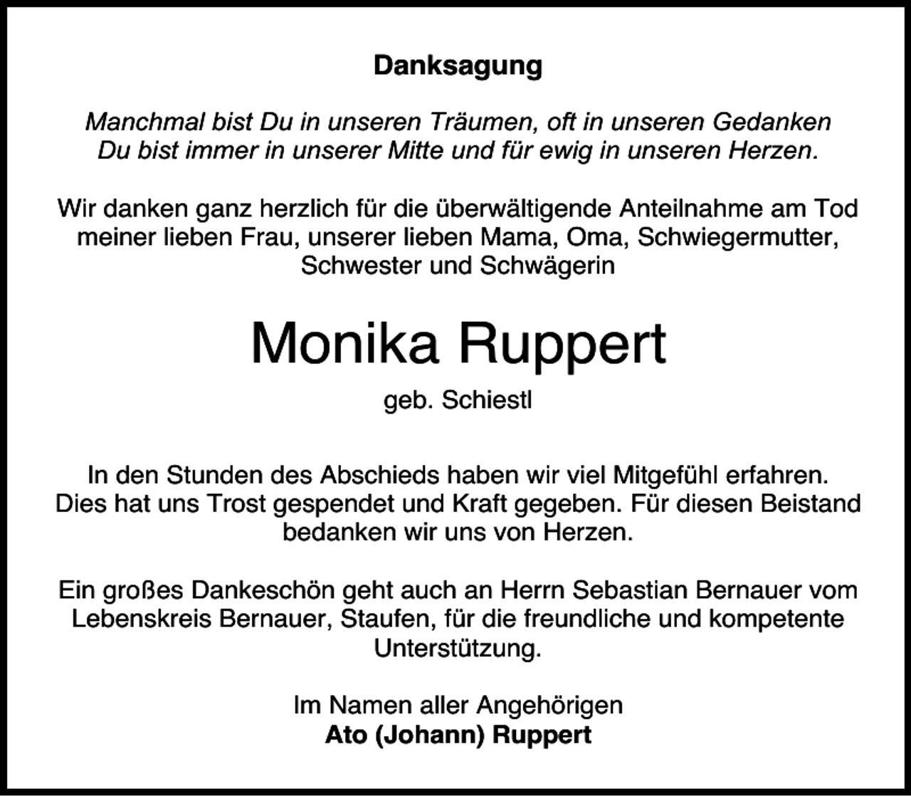 <p>Danksagung<br />Manchmal bist Du in unseren Träumen, oft in unseren Gedanken<br />Du bist immer in unserer Mitte und für ewig in unseren Herzen.<br />Wir danken ganz herzlich für die überwältigende Anteilnahme am Tod<br />meiner lieben Frau, unserer lieben Mama, Oma, Schwiegermutter,<br />Schwester und Schwägerin</p><p>Monika Ruppert<br />geb. Schiestl<br />In den Stunden des Abschieds haben wir viel Mitgefühl erfahren.<br />Dies hat uns Trost gespendet und Kraft gegeben. Für diesen Beistand<br />bedanken wir uns von Herzen.<br />Ein großes Dankeschön geht auch an Herrn Sebastian Bernauer vom<br />Lebenskreis Bernauer, Staufen, für die freundliche und kompetente<br />Unterstützung.<br />Im Namen aller Angehörigen<br />Ato (Johann) Ruppert</p>
