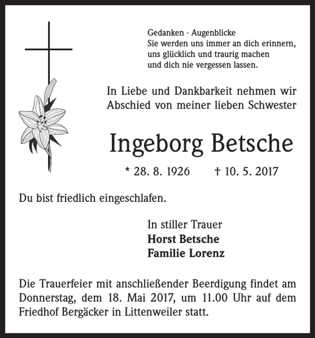 <p>Gedanken - Augenblicke<br />Sie werden uns immer an dich erinnern,<br />uns glücklich und traurig machen<br />und dich nie vergessen lassen.</p><p>In Liebe und Dankbarkeit nehmen wir<br />Abschied von meiner lieben Schwester</p><p>Ingeborg Betsche<br />* 28. 8. 1926 † 10. 5. 2017<br />Du bist friedlich eingeschlafen.<br />In stiller Trauer<br />Horst Betsche<br />Familie Lorenz<br />Die Trauerfeier mit anschließender Beerdigung findet am<br />Donnerstag, dem 18. Mai 2017, um 11.00 Uhr auf dem<br />Friedhof Bergäcker in Littenweiler statt.</p>