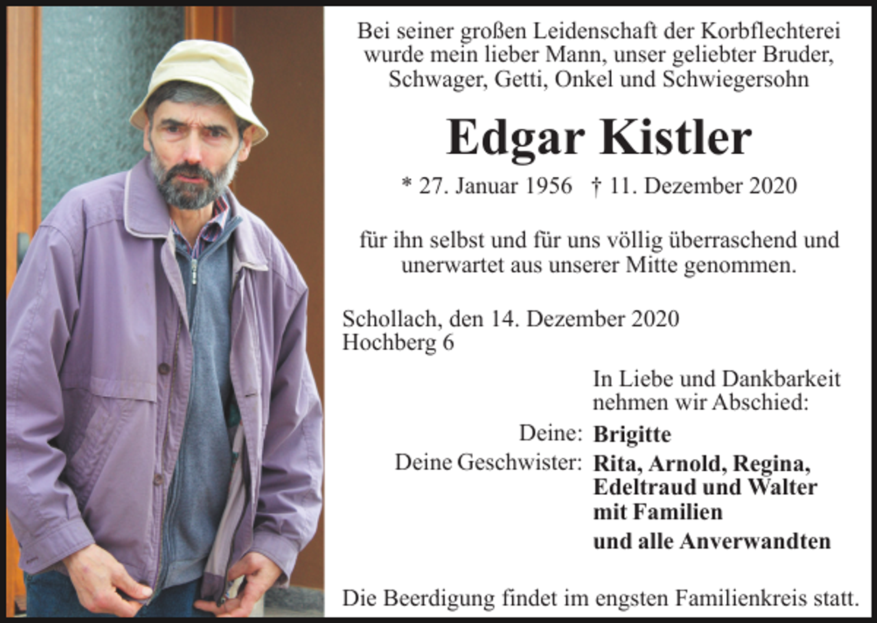 <p>Bei seiner großen Leidenschaft der Korbflechterei<br />wurde mein lieber Mann, unser geliebter Bruder,<br />Schwager, Getti, Onkel und Schwiegersohn</p><p>Edgar Kistler<br />* 27. Januar 1956 † 11. Dezember 2020<br />für ihn selbst und für uns völlig überraschend und<br />unerwartet aus unserer Mitte genommen.<br />Schollach, den 14. Dezember 2020<br />Hochberg 6<br />In Liebe und Dankbarkeit<br />nehmen wir Abschied:<br />Deine: Brigitte<br />Deine Geschwister: Rita, Arnold, Regina,<br />Edeltraud und Walter<br />mit Familien<br />und alle Anverwandten<br />Die Beerdigung findet im engsten Familienkreis statt.</p>