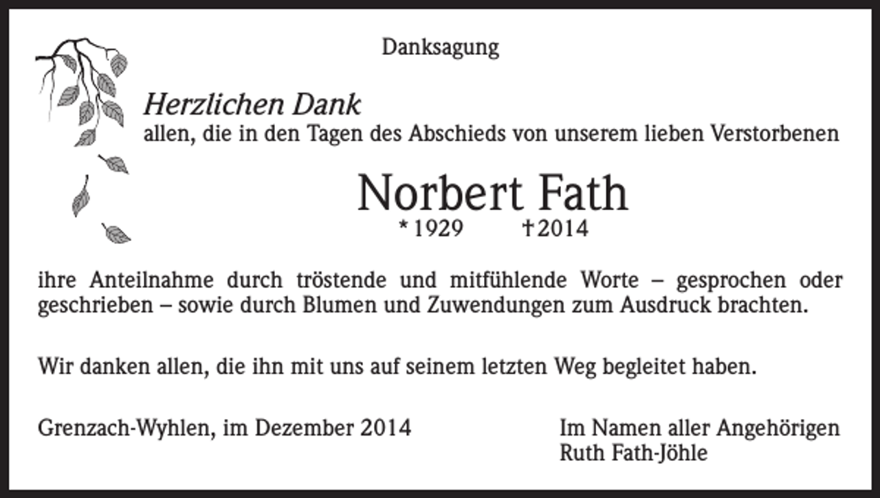<p>Danksagung</p><p>Herzlichen Dank</p><p>allen, die in den Tagen des Abschieds von unserem lieben Verstorbenen</p><p>Norbert Fath<br />* 1929</p><p>† 2014</p><p>ihre Anteilnahme durch tröstende und mitfühlende Worte – gesprochen oder<br />geschrieben – sowie durch Blumen und Zuwendungen zum Ausdruck brachten.<br />Wir danken allen, die ihn mit uns auf seinem letzten Weg begleitet haben.<br />Grenzach-Wyhlen, im Dezember 2014 Im Namen aller Angehörigen<br />Ruth Fath-Jöhle</p>