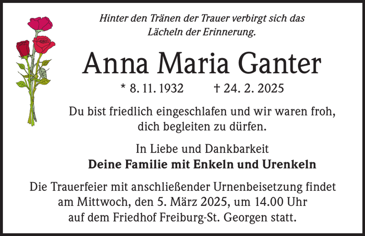 <p>Hinter den Tränen der Trauer verbirgt sich das<br />Lächeln der Erinnerung.</p><p>Anna Maria Ganter<br />* 8. 11. 1932</p><p>† 24. 2. 2025</p><p>Du bist friedlich eingeschlafen und wir waren froh,<br />dich begleiten zu dürfen.<br />In Liebe und Dankbarkeit<br />Deine Familie mit Enkeln und Urenkeln<br />Die Trauerfeier mit anschließender Urnenbeisetzung findet<br />am Mittwoch, den 5. März 2025, um 14.00 Uhr<br />auf dem Friedhof Freiburg-St. Georgen statt.</p>