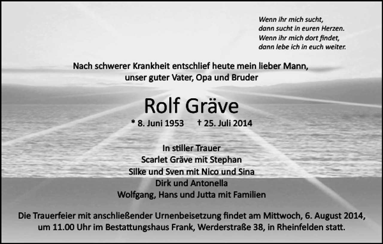 <p>Wenn ihr mich sucht,<br />dann sucht in euren Herzen.<br />Wenn ihr mich dort ﬁndet,<br />dann lebe ich in euch weiter.</p><p>Nach schwerer Krankheit entschlief heute mein lieber Mann,<br />unser guter Vater, Opa und Bruder</p><p>Rolf Gräve<br />* 8. Juni 1953</p><p>† 25. Juli 2014</p><p>In s�ller Trauer<br />Scarlet Gräve mit Stephan<br />Silke und Sven mit Nico und Sina<br />Dirk und Antonella<br />Wolfgang, Hans und Ju�a mit Familien<br />Die Trauerfeier mit anschließender Urnenbeisetzung ﬁndet am Mi�woch, 6. August 2014,<br />um 11.00 Uhr im Besta�ungshaus Frank, Werderstraße 38, in Rheinfelden sta�.</p>