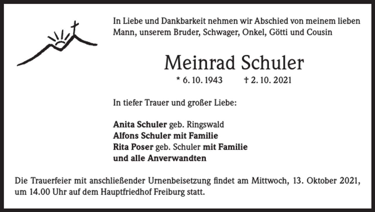 <p>In Liebe und Dankbarkeit nehmen wir Abschied von meinem lieben<br />Mann, unserem Bruder, Schwager, Onkel, Götti und Cousin</p><p>Meinrad Schuler<br />* 6. 10. 1943</p><p>† 2. 10. 2021</p><p>In tiefer Trauer und großer Liebe:<br />Anita Schuler geb. Ringswald<br />Alfons Schuler mit Familie<br />Rita Poser geb. Schuler mit Familie<br />und alle Anverwandten<br />Die Trauerfeier mit anschließender Urnenbeisetzung findet am Mittwoch, 13. Oktober 2021,<br />um 14.00 Uhr auf dem Hauptfriedhof Freiburg statt.</p>