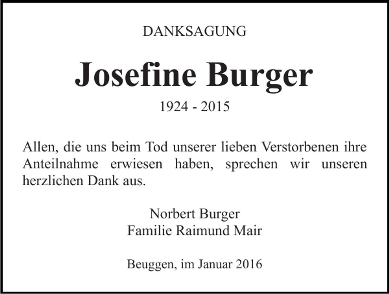 <p>DANKSAGUNG</p><p>Josefine Burger<br />1924 - 2015<br />Allen, die uns beim Tod unserer lieben Verstorbenen ihre<br />Anteilnahme erwiesen haben, sprechen wir unseren<br />herzlichen Dank aus.<br />Norbert Burger<br />Familie Raimund Mair<br />Beuggen, im Januar 2016</p>