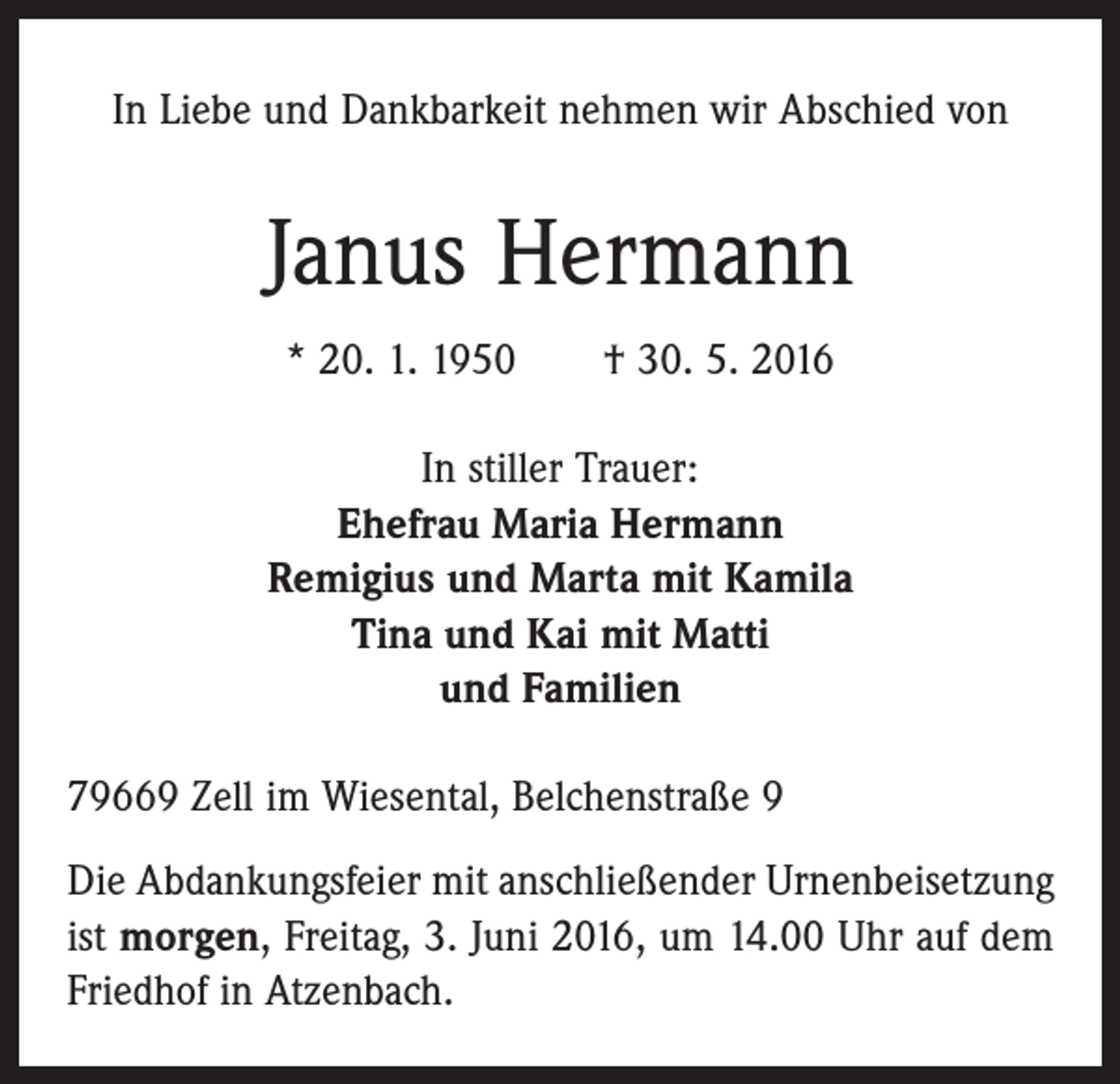 <p>In Liebe und Dankbarkeit nehmen wir Abschied von</p><p>Janus Hermann<br />* 20. 1. 1950 † 30. 5. 2016<br />In stiller Trauer:<br />Ehefrau Maria Hermann<br />Remigius und Marta mit Kamila<br />Tina und Kai mit Matti<br />und Familien<br />79669 Zell im Wiesental, Belchenstraße 9<br />Die Abdankungsfeier mit anschließender Urnenbeisetzung<br />ist morgen, Freitag, 3. Juni 2016, um 14.00 Uhr auf dem<br />Friedhof in Atzenbach.</p>