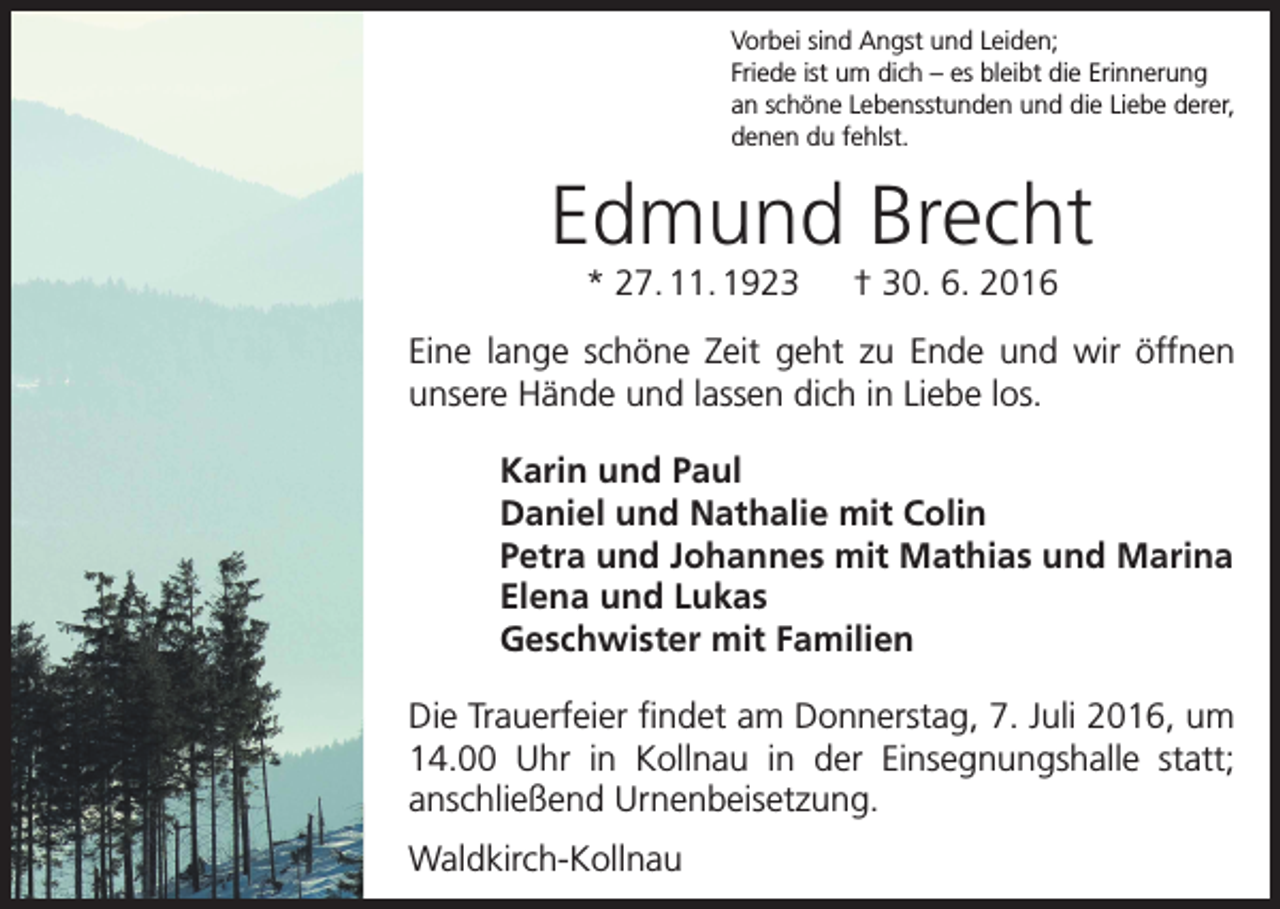 <p>Vorbei sind Angst und Leiden;<br />Friede ist um dich – es bleibt die Erinnerung<br />an schöne Lebensstunden und die Liebe derer,<br />denen du fehlst.</p><p>Edmund Brecht<br />* 27. 11. 1923 † 30. 6. 2016<br />Eine lange schöne Zeit geht zu Ende und wir öffnen<br />­unsere Hände und lassen dich in Liebe los.<br />Karin und Paul<br />Daniel und Nathalie mit Colin<br />Petra und Johannes mit Mathias und Marina<br />Elena und Lukas<br />Geschwister mit Familien<br />Die Trauerfeier findet am Donnerstag, 7. Juli 2016, um<br />14.00 Uhr in Kollnau in der Einsegnungshalle statt;<br />­anschließend Urnenbeisetzung.<br />Waldkirch-Kollnau</p>