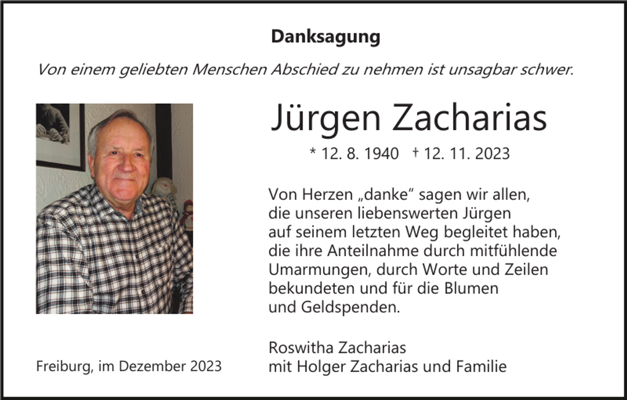 <p>Danksagung<br />Von einem geliebten Menschen Abschied zu nehmen ist unsagbar schwer.</p><p>Jürgen Zacharias<br />* 12. 8. 1940 † 12. 11. 2023<br />Von Herzen „danke“ sagen wir allen,<br />die unseren liebenswerten Jürgen<br />auf seinem letzten Weg begleitet haben,<br />die ihre Anteilnahme durch mitfühlende<br />Umarmungen, durch Worte und Zeilen<br />bekundeten und für die Blumen<br />und Geldspenden.</p><p>Freiburg, im Dezember 2023</p><p>Roswitha Zacharias<br />mit Holger Zacharias und Familie</p>