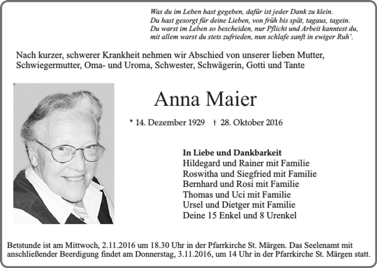 <p>Was du im Leben hast gegeben, dafür ist jeder Dank zu klein.<br />Du hast gesorgt für deine Lieben, von früh bis spät, tagaus, tagein.<br />Du warst im Leben so bescheiden, nur Pflicht und Arbeit kanntest du,<br />mit allem warst du stets zufrieden, nun schlafe sanft in ewiger Ruh’.</p><p>Nach kurzer, schwerer Krankheit nehmen wir Abschied von unserer lieben Mutter,<br />Schwiegermutter, Oma- und Uroma, Schwester, Schwägerin, Gotti und Tante</p><p>Anna Maier<br />* 14. Dezember 1929</p><p>28. Oktober 2016</p><p>In Liebe und Dankbarkeit</p><p>Hildegard und Rainer mit Familie<br />Roswitha und Siegfried mit Familie<br />Bernhard und Rosi mit Familie<br />Thomas und Uci mit Familie<br />Ursel und Dietger mit Familie<br />Deine 15 Enkel und 8 Urenkel<br />Betstunde ist am Mittwoch, 2.11.2016 um 18.30 Uhr in der Pfarrkirche St. Märgen. Das Seelenamt mit<br />anschließender Beerdigung findet am Donnerstag, 3.11.2016, um 14 Uhr in der Pfarrkirche St. Märgen statt.</p>