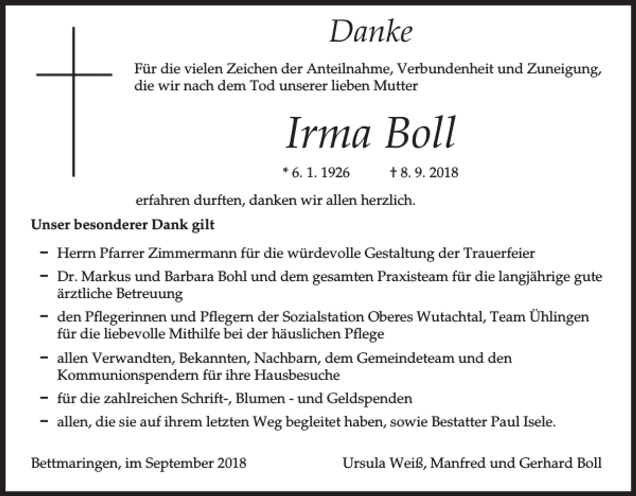 <p>Danke<br />Für die vielen Zeichen der Anteilnahme, Verbundenheit und Zuneigung,<br />die wir nach dem Tod unserer lieben Mutter</p><p>Irma Boll<br />* 6. 1. 1926</p><p>† 8. 9. 2018</p><p>erfahren durften, danken wir allen herzlich.<br />Unser besonderer Dank gilt<br />D Herrn Pfarrer Zimmermann für die würdevolle Gestaltung der Trauerfeier<br />D Dr. Markus und Barbara Bohl und dem gesamten Praxisteam für die langjährige gute<br />ärztliche Betreuung<br />D den Pflegerinnen und Pflegern der Sozialstation Oberes Wutachtal, Team Ühlingen<br />für die liebevolle Mithilfe bei der häuslichen Pflege<br />D allen Verwandten, Bekannten, Nachbarn, dem Gemeindeteam und den<br />Kommunionspendern für ihre Hausbesuche<br />D für die zahlreichen Schrift-, Blumen - und Geldspenden<br />D allen, die sie auf ihrem letzten Weg begleitet haben, sowie Bestatter Paul Isele.<br />Bettmaringen, im September 2018</p><p>Ursula Weiß, Manfred und Gerhard Boll</p>