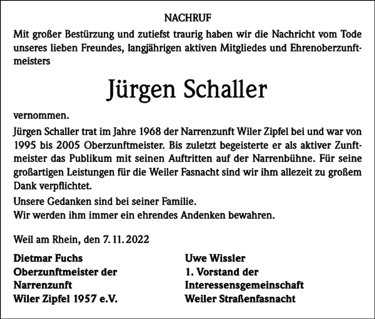 <p>NACHRUF<br />Mit großer Bestürzung und zutiefst traurig haben wir die Nachricht vom Tode<br />unseres lieben Freundes, langjährigen aktiven Mitgliedes und Ehrenoberzunftmeisters</p><p>Jürgen Schaller<br />vernommen.<br />Jürgen Schaller trat im Jahre 1968 der Narrenzunft Wiler Zipfel bei und war von<br />1995 bis 2005 Oberzunftmeister. Bis zuletzt begeisterte er als aktiver Zunftmeister das Publikum mit seinen Auftritten auf der Narrenbühne. Für seine<br />großartigen Leistungen für die Weiler Fasnacht sind wir ihm allezeit zu großem<br />Dank verpflichtet.<br />Unsere Gedanken sind bei seiner Familie.<br />Wir werden ihm immer ein ehrendes Andenken bewahren.<br />Weil am Rhein, den 7. 11. 2022<br />Dietmar Fuchs<br />Oberzunftmeister der<br />Narrenzunft<br />Wiler Zipfel 1957 e.V.</p><p>Uwe Wissler<br />1. Vorstand der<br />Interessensgemeinschaft<br />Weiler Straßenfasnacht</p>
