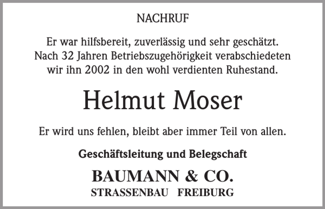 <p>NACHRUF<br />Er war hilfsbereit, zuverlässig und sehr geschätzt.<br />Nach 32 Jahren Betriebszugehörigkeit verabschiedeten<br />wir ihn 2002 in den wohl verdienten Ruhestand.</p><p>Helmut Moser<br />Er wird uns fehlen, bleibt aber immer Teil von allen.<br />Geschäftsleitung und Belegschaft</p><p>BAUMANN &amp; CO.<br />STRASSENBAU FREIBURG</p>