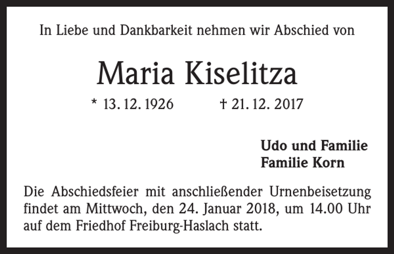 <p>In Liebe und Dankbarkeit nehmen wir Abschied von</p><p>Maria Kiselitza<br />* 13. 12. 1926 † 21. 12. 2017<br />Udo und Familie<br />Familie Korn<br />Die Abschiedsfeier mit anschließender Urnenbeisetzung<br />findet am Mittwoch, den 24. Januar 2018, um 14.00 Uhr<br />auf dem Friedhof Freiburg-Haslach statt.</p>