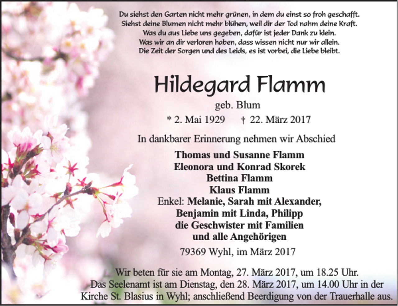 <p>Du siehst den Garten nicht mehr grünen, in dem du einst so froh geschafft.<br />Siehst deine Blumen nicht mehr blühen, weil dir der Tod nahm deine Kraft.<br />Was du aus Liebe uns gegeben, dafür ist jeder Dank zu klein.<br />Was wir an dir verloren haben, dass wissen nicht nur wir allein.<br />Die Zeit der Sorgen und des Leids, es ist vorbei, die Liebe bleibt.</p><p>Hildegard Flamm<br />geb. Blum<br />* 2. Mai 1929 † 22. März 2017<br />In dankbarer Erinnerung nehmen wir Abschied<br />Thomas und Susanne Flamm<br />Eleonora und Konrad Skorek<br />Bettina Flamm<br />Klaus Flamm<br />Enkel: Melanie, Sarah mit Alexander,<br />Benjamin mit Linda, Philipp<br />die Geschwister mit Familien<br />und alle Angehörigen<br />79369 Wyhl, im März 2017<br />Wir beten für sie am Montag, 27. März 2017, um 18.25 Uhr.<br />Das Seelenamt ist am Dienstag, den 28. März 2017, um 14.00 Uhr in der<br />Kirche St. Blasius in Wyhl; anschließend Beerdigung von der Trauerhalle aus.</p>