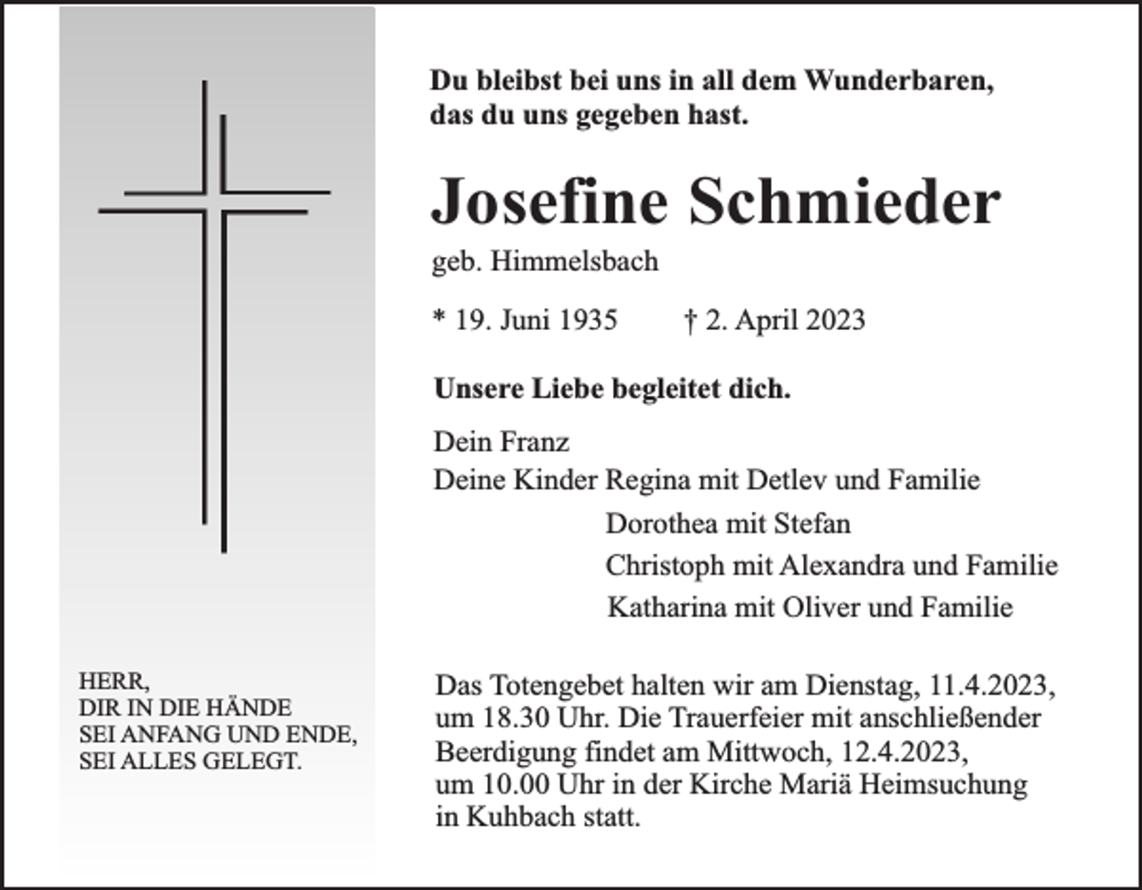 <p>Du bleibst bei uns in all dem Wunderbaren,<br />das du uns gegeben hast.</p><p>Josefine Schmieder<br />geb. Himmelsbach<br />* 19. Juni 1935</p><p>† 2. April 2023</p><p>Unsere Liebe begleitet dich.<br />Dein Franz<br />Deine Kinder Regina mit Detlev und Familie<br />Dorothea mit Stefan<br />Christoph mit Alexandra und Familie<br />Katharina mit Oliver und Familie<br />HERR,<br />DIR IN DIE HÄNDE<br />SEI ANFANG UND ENDE,<br />SEI ALLES GELEGT.</p><p>Das Totengebet halten wir am Dienstag, 11.4.2023,<br />um 18.30 Uhr. Die Trauerfeier mit anschließender<br />Beerdigung findet am Mittwoch, 12.4.2023,<br />um 10.00 Uhr in der Kirche Mariä Heimsuchung<br />in Kuhbach statt.</p>