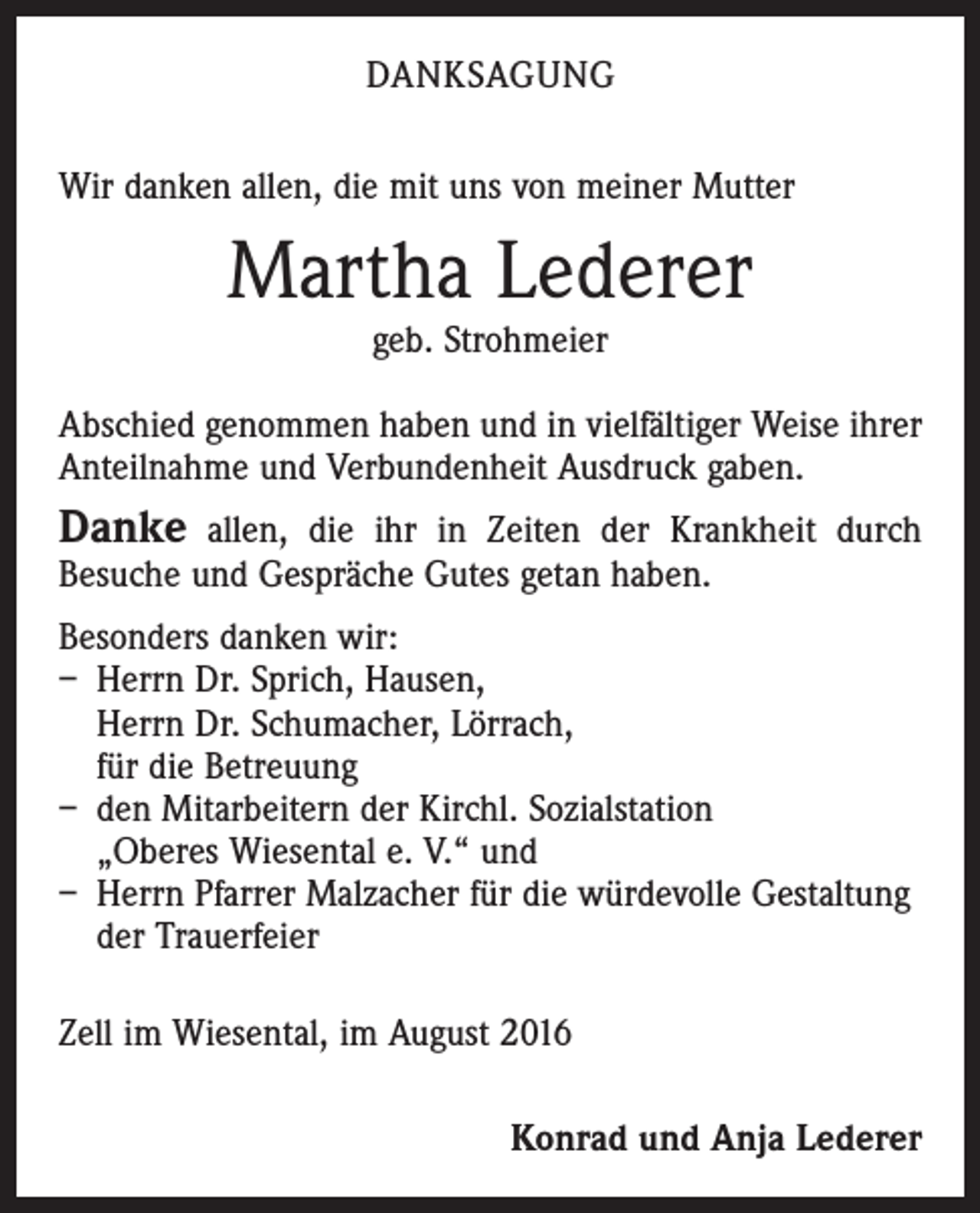 <p>Danksagung<br />Wir danken allen, die mit uns von meiner Mutter</p><p>Martha Lederer<br />geb. Strohmeier</p><p>Abschied genommen haben und in vielfältiger Weise ihrer<br />Anteilnahme und Verbundenheit Ausdruck gaben.</p><p>Danke allen, die ihr in Zeiten der Krankheit durch<br />­Besuche und Gespräche Gutes getan haben.</p><p>Besonders danken wir:<br />– Herrn Dr. Sprich, Hausen,<br />Herrn Dr. Schumacher, Lörrach,<br />für die Betreuung<br />– den Mitarbeitern der Kirchl. Sozialstation<br />„Oberes Wiesental e. V.“ und<br />– Herrn Pfarrer Malzacher für die würdevolle Gestaltung<br />der Trauerfeier<br />Zell im Wiesental, im August 2016<br />Konrad und Anja Lederer</p>