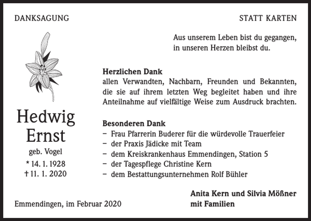 <p>DANKSAGUNG</p><p>STATT KARTEN<br />Aus unserem Leben bist du gegangen,<br />in unseren Herzen bleibst du.</p><p>Hedwig<br />Ernst<br />geb. Vogel<br />* 14. 1. 1928<br />† 11. 1. 2020</p><p>Herzlichen Dank<br />allen Verwandten, Nachbarn, Freunden und Bekannten,<br />die sie auf ihrem letzten Weg begleitet haben und ihre<br />Anteilnahme auf vielfältige Weise zum Ausdruck brachten.<br />Besonderen Dank<br />– Frau Pfarrerin Buderer für die würdevolle Trauerfeier<br />– der Praxis Jädicke mit Team<br />– dem Kreiskrankenhaus Emmendingen, Station 5<br />– der Tagespflege Christine Kern<br />– dem Bestattungsunternehmen Rolf Bühler</p><p>Emmendingen, im Februar 2020</p><p>Anita Kern und Silvia Mößner<br />mit Familien</p>