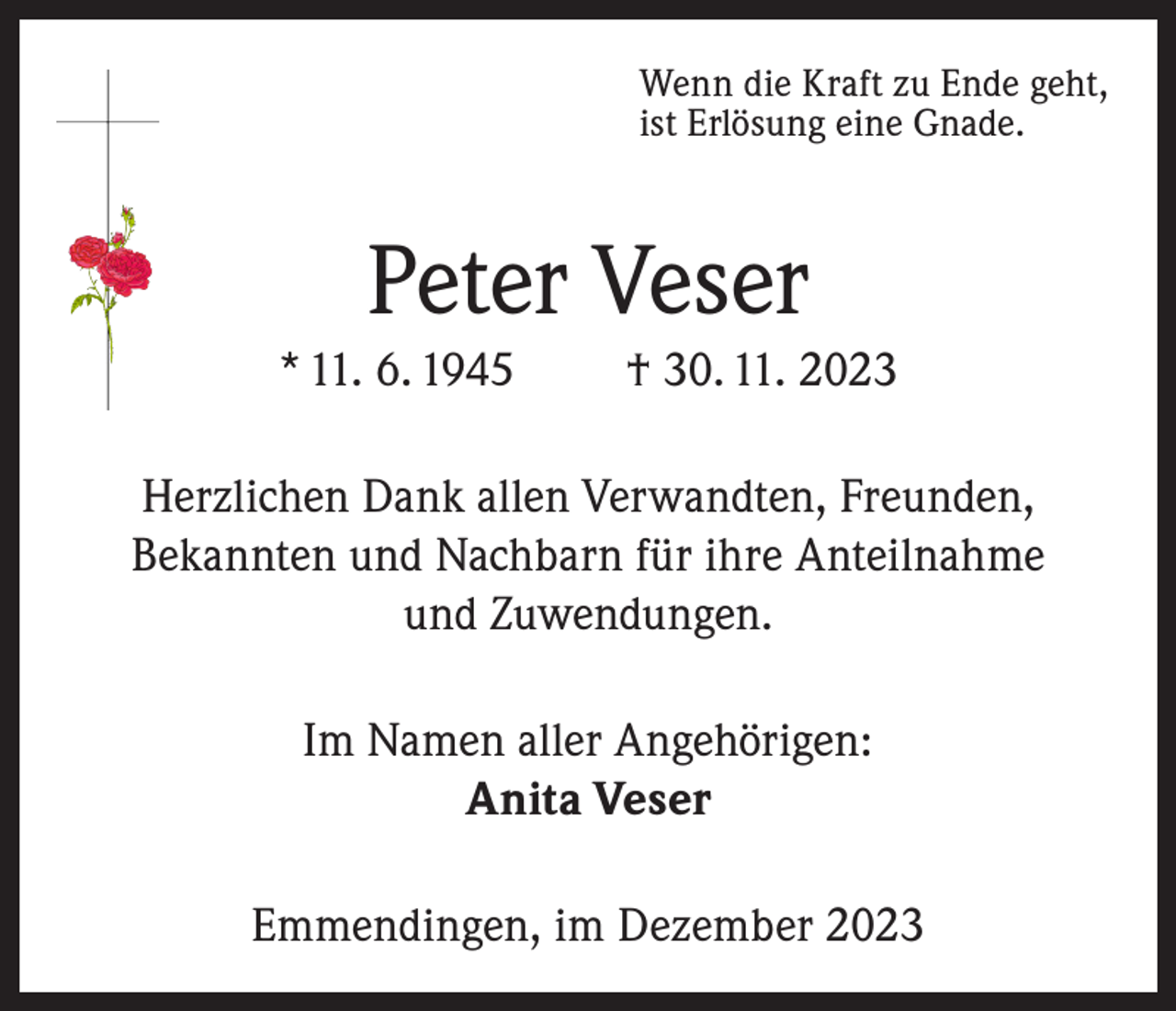 <p>Wenn die Kraft zu Ende geht,<br />ist Erlösung eine Gnade.</p><p>Peter Veser<br />* 11. 6. 1945</p><p>† 30. 11. 2023</p><p>Herzlichen Dank allen Verwandten, Freunden,<br />Bekannten und Nachbarn für ihre Anteilnahme<br />und Zuwendungen.<br />Im Namen aller Angehörigen:<br />Anita Veser<br />Emmendingen, im Dezember 2023</p>